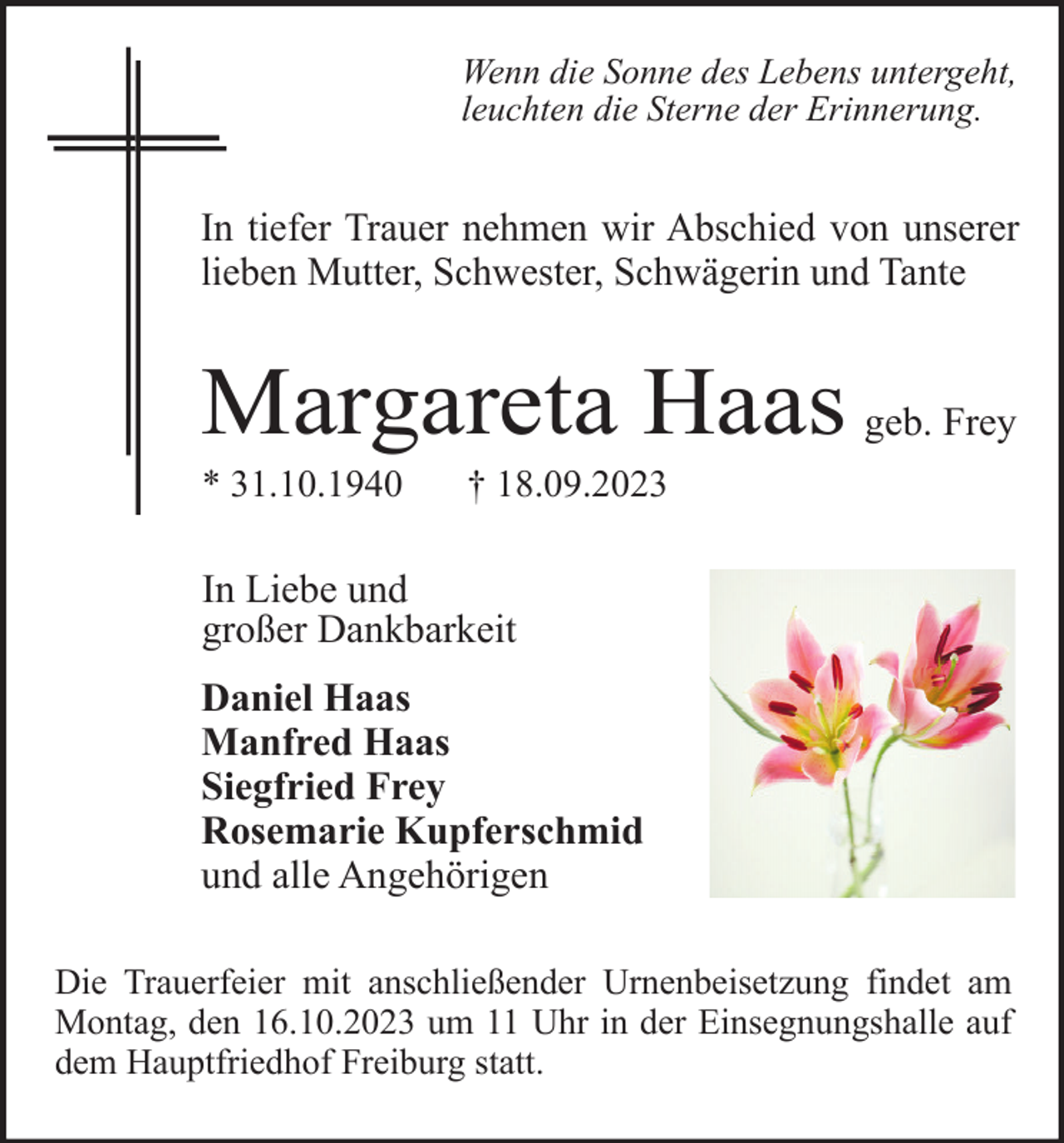 <p>Wenn die Sonne des Lebens untergeht,<br />leuchten die Sterne der Erinnerung.</p><p>In tiefer Trauer nehmen wir Abschied von unserer<br />lieben Mutter, Schwester, Schwägerin und Tante</p><p>Margareta Haas geb. Frey<br />* 31.10.1940</p><p>† 18.09.2023</p><p>In Liebe und<br />großer Dankbarkeit<br />Daniel Haas<br />Manfred Haas<br />Siegfried Frey<br />Rosemarie Kupferschmid<br />und alle Angehörigen<br />Die Trauerfeier mit anschließender Urnenbeisetzung findet am<br />Montag, den 16.10.2023 um 11 Uhr in der Einsegnungshalle auf<br />dem Hauptfriedhof Freiburg statt.</p>