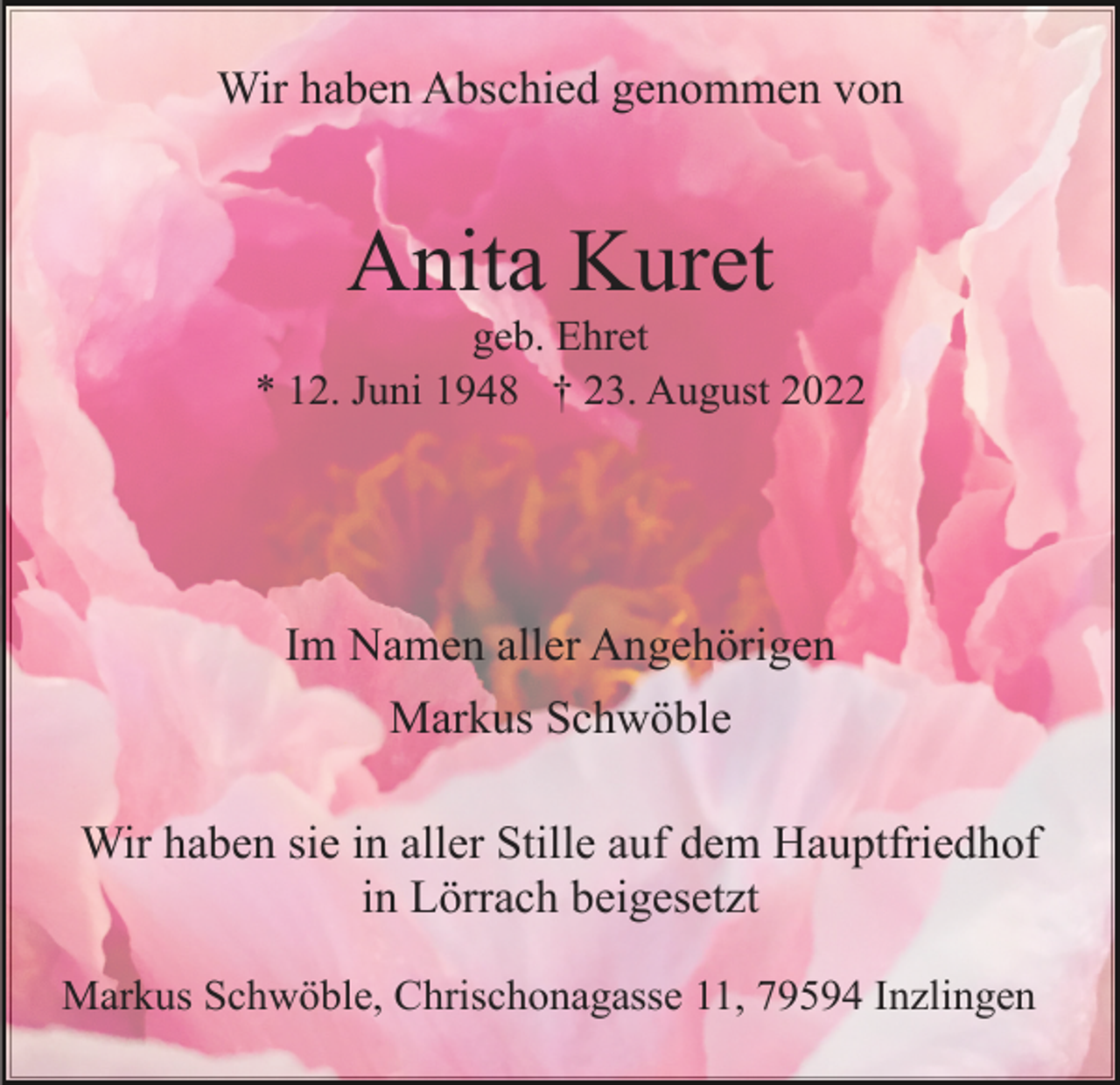 <p>Wir haben Abschied genommen von</p><p>Anita Kuret<br />geb. Ehret<br />* 12. Juni 1948 † 23. August 2022</p><p>Im Namen aller Angehörigen<br />Markus Schwöble<br />Wir haben sie in aller Stille auf dem Hauptfriedhof<br />in Lörrach beigesetzt<br />Markus Schwöble, Chrischonagasse 11, 79594 Inzlingen</p>