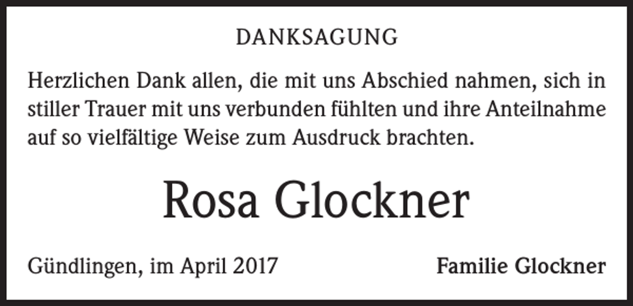 <p>DANKSAGUNG<br />Herzlichen Dank allen, die mit uns Abschied nahmen, sich in<br />stiller Trauer mit uns verbunden fühlten und ihre Anteilnahme<br />auf so vielfältige Weise zum Ausdruck brachten.</p><p>Rosa Glockner<br />Gündlingen, im April 2017</p><p>Familie Glockner</p>