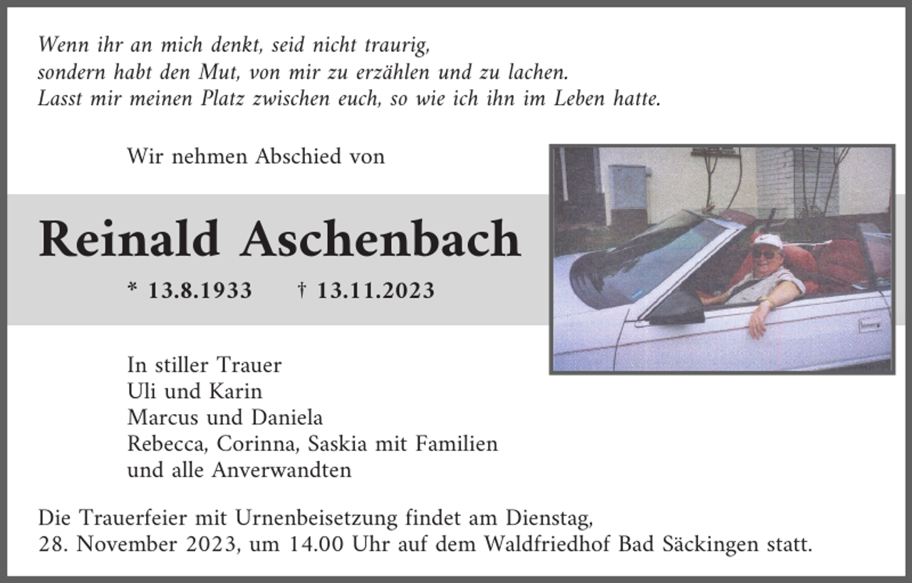 <p>Wenn ihr an mich denkt, seid nicht traurig,<br />sondern habt den Mut, von mir zu erzählen und zu lachen.<br />Lasst mir meinen Platz zwischen euch, so wie ich ihn im Leben hatte.<br />Wir nehmen Abschied von</p><p>Reinald Aschenbach<br />* 13.8.1933</p><p>† 13.11.2023</p><p>In stiller Trauer<br />Uli und Karin<br />Marcus und Daniela<br />Rebecca, Corinna, Saskia mit Familien<br />und alle Anverwandten<br />Die Trauerfeier mit Urnenbeisetzung findet am Dienstag,<br />28. November 2023, um 14.00 Uhr auf dem Waldfriedhof Bad Säckingen statt.</p>