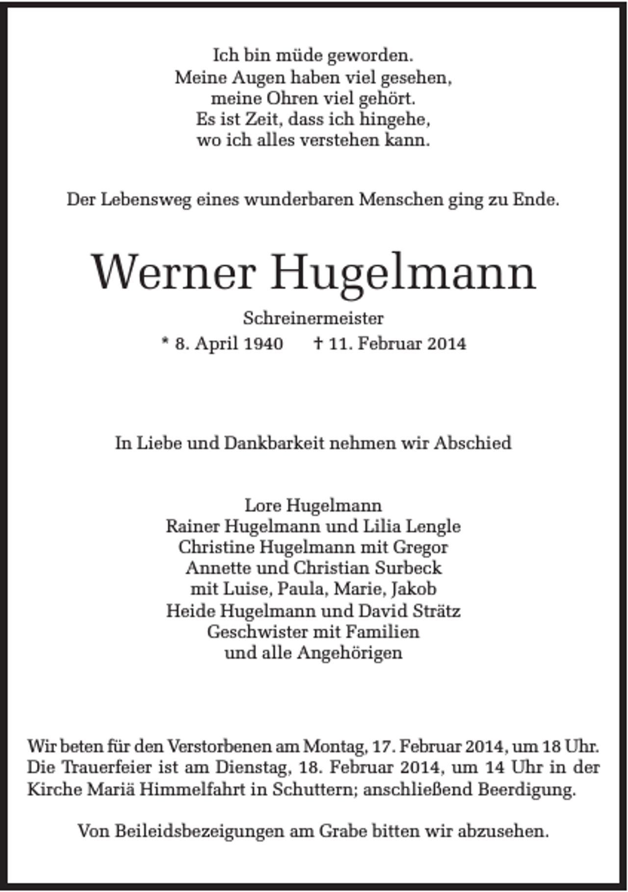 <p>Ich bin müde geworden.<br />Meine Augen haben viel gesehen,<br />meine Ohren viel gehört.<br />Es ist Zeit, dass ich hingehe,<br />wo ich alles verstehen kann.<br />Der Lebensweg eines wunderbaren Menschen ging zu Ende.</p><p>Werner Hugelmann<br />Schreinermeister<br />* 8. April 1940<br />† 11. Februar 2014</p><p>In Liebe und Dankbarkeit nehmen wir Abschied<br />Lore Hugelmann<br />Rainer Hugelmann und Lilia Lengle<br />Christine Hugelmann mit Gregor<br />Annette und Christian Surbeck<br />mit Luise, Paula, Marie, Jakob<br />Heide Hugelmann und David Strätz<br />Geschwister mit Familien<br />und alle Angehörigen</p><p>Wir beten für den Verstorbenen am Montag, 17. Februar 2014, um 18 Uhr.<br />Die Trauerfeier ist am Dienstag, 18. Februar 2014, um 14 Uhr in der<br />Kirche Mariä Himmelfahrt in Schuttern; anschließend Beerdigung.<br />Von Beileidsbezeigungen am Grabe bitten wir abzusehen.</p>
