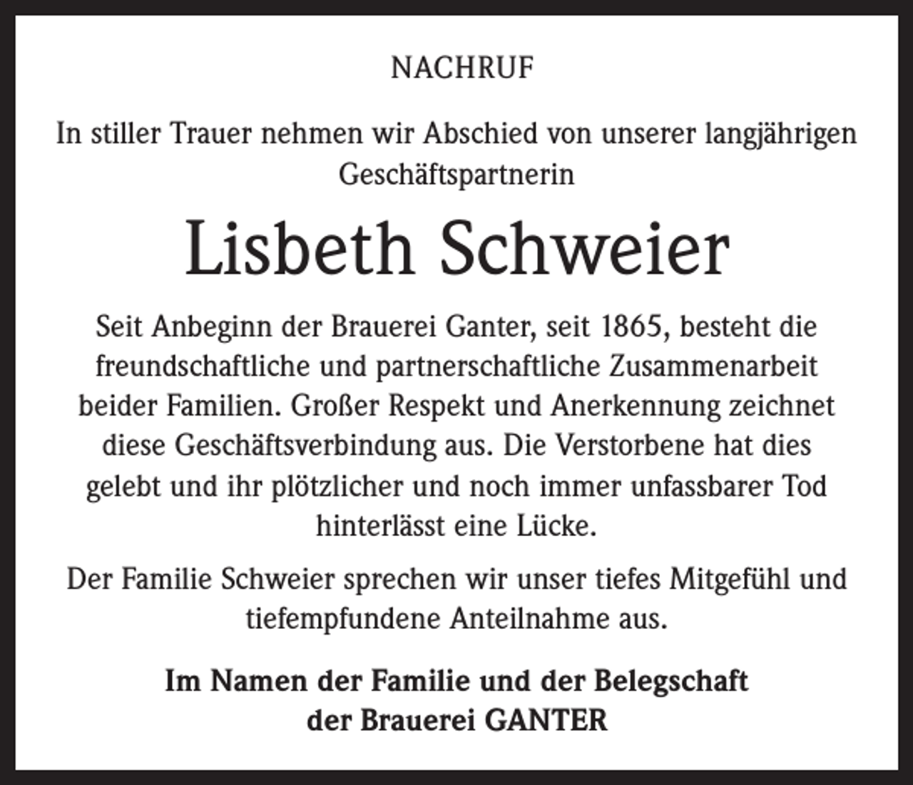 <p>NACHRUF<br />In stiller Trauer nehmen wir Abschied von unserer langjährigen<br />Geschäftspartnerin</p><p>Lisbeth Schweier<br />Seit Anbeginn der Brauerei Ganter, seit 1865, besteht die<br />freundschaftliche und partnerschaftliche Zusammenarbeit<br />­beider Familien. Großer Respekt und Anerkennung zeichnet<br />diese Geschäftsverbindung aus. Die Verstorbene hat dies<br />gelebt und ihr plötzlicher und noch immer unfassbarer Tod<br />­hinterlässt eine Lücke.<br />Der Familie Schweier sprechen wir unser tiefes Mitgefühl und<br />tiefempfundene Anteilnahme aus.<br />Im Namen der Familie und der Belegschaft<br />der Brauerei GANTER</p>