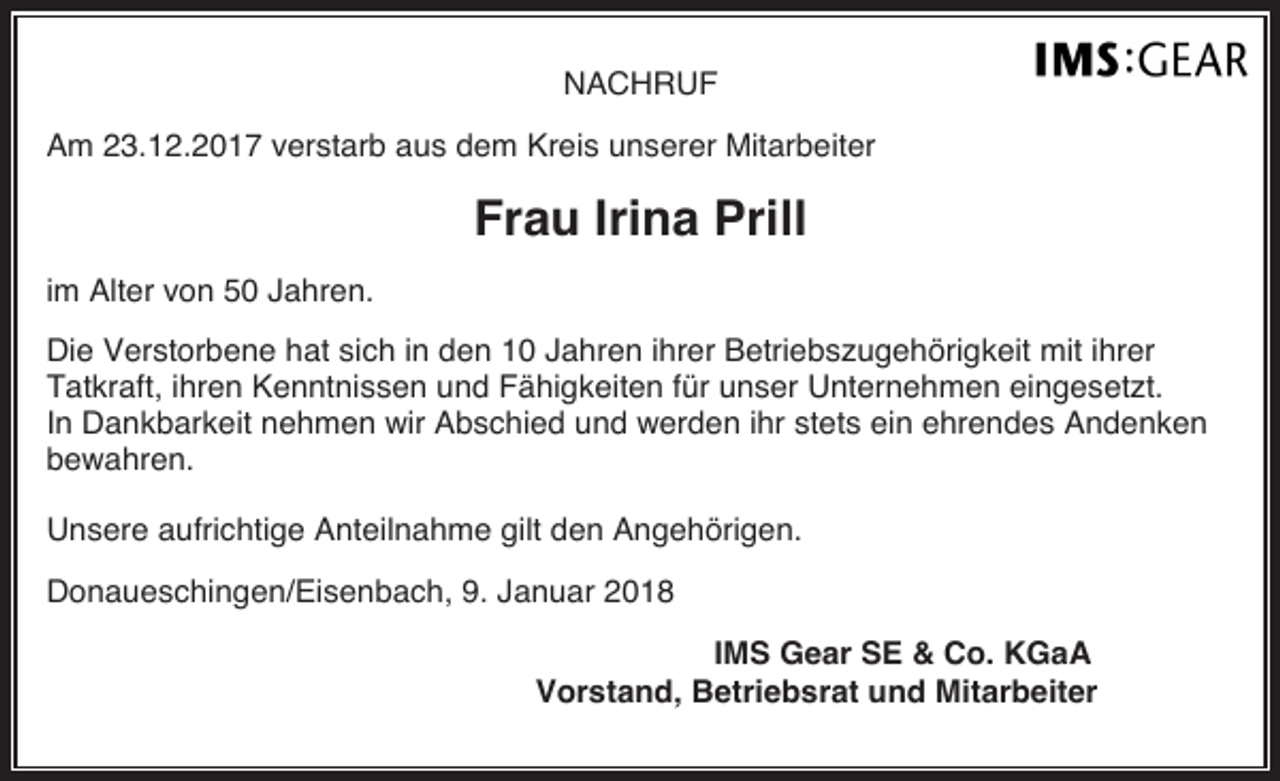 <p>NACHRUF<br />Am 23.12.2017 verstarb aus dem Kreis unserer Mitarbeiter</p><p>Frau Irina Prill<br />im Alter von 50 Jahren.<br />Die Verstorbene hat sich in den 10 Jahren ihrer Betriebszugehörigkeit mit ihrer<br />Tatkraft, ihren Kenntnissen und Fähigkeiten für unser Unternehmen eingesetzt.<br />In Dankbarkeit nehmen wir Abschied und werden ihr stets ein ehrendes Andenken<br />bewahren.<br />Unsere aufrichtige Anteilnahme gilt den Angehörigen.<br />Donaueschingen/Eisenbach, 9. Januar 2018<br />IMS Gear SE &amp; Co. KGaA<br />Vorstand, Betriebsrat und Mitarbeiter</p>