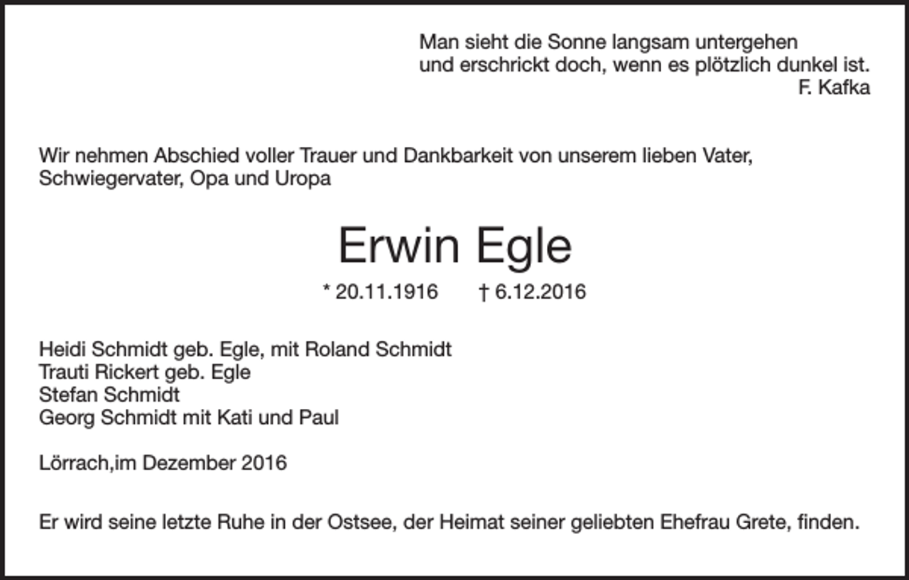 <p>Man sieht die Sonne langsam untergehen<br />und erschrickt doch, wenn es plötzlich dunkel ist.</p><p>F. Kafka<br />Wir nehmen Abschied voller Trauer und Dankbarkeit von unserem lieben Vater,<br />Schwiegervater, Opa und Uropa</p><p>Erwin Egle<br />* 20.11.1916</p><p>† 6.12.2016</p><p>Heidi Schmidt geb. Egle, mit Roland Schmidt<br />Trauti Rickert geb. Egle<br />Stefan Schmidt<br />Georg Schmidt mit Kati und Paul<br />Lörrach,im Dezember 2016<br />Er wird seine letzte Ruhe in der Ostsee, der Heimat seiner geliebten Ehefrau Grete, finden.</p>