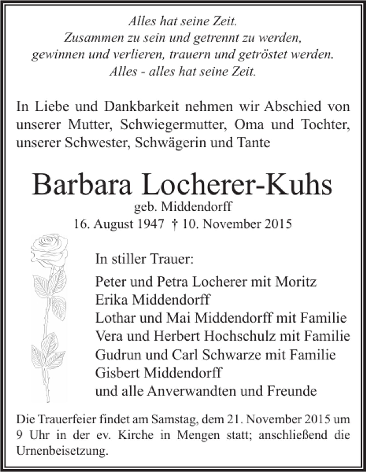 <p>Alles hat seine Zeit.<br />Zusammen zu sein und getrennt zu werden,<br />gewinnen und verlieren, trauern und getröstet werden.<br />Alles - alles hat seine Zeit.</p><p>In Liebe und Dankbarkeit nehmen wir Abschied von<br />unserer Mutter, Schwiegermutter, Oma und Tochter,<br />unserer Schwester, Schwägerin und Tante</p><p>Barbara Locherer-Kuhs<br />geb. Middendorff<br />16. August 1947 † 10. November 2015</p><p>In stiller Trauer:<br />Peter und Petra Locherer mit Moritz<br />Erika Middendorff<br />Lothar und Mai Middendorff mit Familie<br />Vera und Herbert Hochschulz mit Familie<br />Gudrun und Carl Schwarze mit Familie<br />Gisbert Middendorff<br />und alle Anverwandten und Freunde<br />Die Trauerfeier findet am Samstag, dem 21. November 2015 um<br />9 Uhr in der ev. Kirche in Mengen statt; anschließend die<br />Urnenbeisetzung.</p>