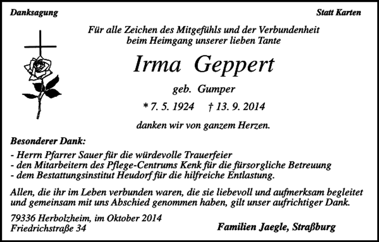 <p>Danksagung</p><p>Statt Karten</p><p>Für alle Zeichen des Mitgefühls und der Verbundenheit<br />beim Heimgang unserer lieben Tante</p><p>Irma Geppert<br />geb. Gumper<br />* 7. 5. 1924</p><p>† 13. 9. 2014</p><p>danken wir von ganzem Herzen.<br />Besonderer Dank:<br />- Herrn Pfarrer Sauer für die würdevolle Trauerfeier<br />- den Mitarbeitern des Pflege-Centrums Kenk für die fürsorgliche Betreuung<br />- dem Bestattungsinstitut Heudorf für die hilfreiche Entlastung.</p><p>Allen, die ihr im Leben verbunden waren, die sie liebevoll und aufmerksam begleitet<br />und gemeinsam mit uns Abschied genommen haben, gilt unser aufrichtiger Dank.<br />79336 Herbolzheim, im Oktober 2014<br />Friedrichstraße 34</p><p>Familien Jaegle, Straßburg</p>