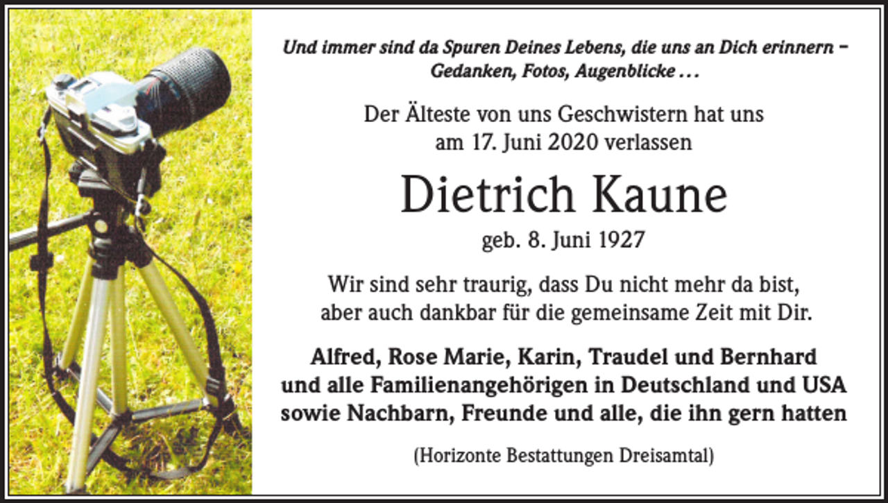 <p>Und immer sind da Spuren Deines Lebens, die uns an Dich erinnern –<br />Gedanken, Fotos, Augenblicke . . .</p><p>Der Älteste von uns Geschwistern hat uns<br />am 17. Juni 2020 verlassen</p><p>Dietrich Kaune<br />geb. 8. Juni 1927</p><p>Wir sind sehr traurig, dass Du nicht mehr da bist,<br />aber auch dankbar für die gemeinsame Zeit mit Dir.<br />Alfred, Rose Marie, Karin, Traudel und Bernhard<br />und alle Familienangehörigen in Deutschland und USA<br />sowie Nachbarn, Freunde und alle, die ihn gern hatten<br />(Horizonte Bestattungen Dreisamtal)</p>