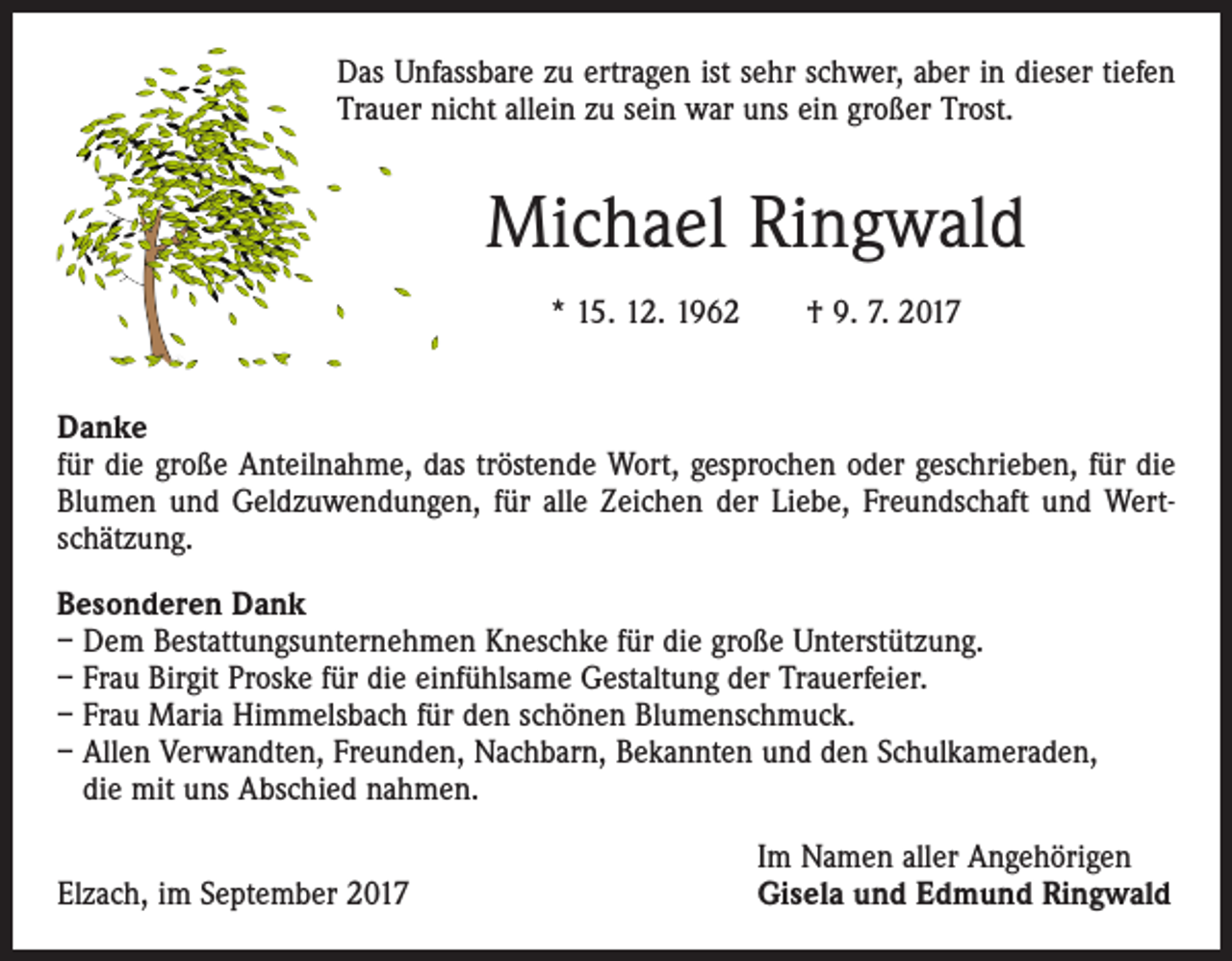 <p>Das Unfassbare zu ertragen ist sehr schwer, aber in dieser tiefen<br />Trauer nicht allein zu sein war uns ein großer Trost.</p><p>Michael Ringwald<br />* 15. 12. 1962 † 9. 7. 2017<br />Danke<br />für die große Anteilnahme, das tröstende Wort, gesprochen oder geschrieben, für die<br />Blumen und Geldzuwendungen, für alle Zeichen der Liebe, Freundschaft und Wertschätzung.<br />Besonderen Dank<br />– Dem Bestattungsunternehmen Kneschke für die große Unterstützung.<br />– Frau Birgit Proske für die einfühlsame Gestaltung der Trauerfeier.<br />– Frau Maria Himmelsbach für den schönen Blumenschmuck.<br />– Allen Verwandten, Freunden, Nachbarn, Bekannten und den Schulkameraden,<br />die mit uns Abschied nahmen.</p><p>Elzach, im September 2017</p><p>Im Namen aller Angehörigen<br />Gisela und Edmund Ringwald</p>