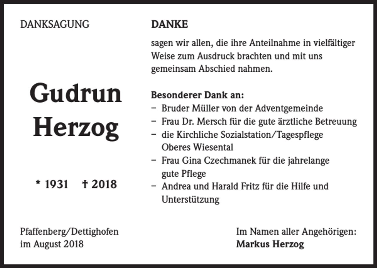 <p>DANKSAGUNG</p><p>DANKE<br />sagen wir allen, die ihre Anteilnahme in vielfältiger<br />­Weise zum Ausdruck brachten und mit uns<br />­gemeinsam Abschied nahmen.</p><p>Gudrun<br />Herzog<br />* 1931 † 2018</p><p>Pfaffenberg/Dettighofen<br />im August 2018</p><p>Besonderer Dank an:<br />– Bruder Müller von der Adventgemeinde<br />– Frau Dr. Mersch für die gute ärztliche Betreuung<br />– die Kirchliche Sozialstation/Tagespflege<br />Oberes Wiesental<br />– Frau Gina Czechmanek für die jahrelange<br />gute Pflege<br />– Andrea und Harald Fritz für die Hilfe und<br />Unterstützung<br />Im Namen aller Angehörigen:<br />Markus Herzog</p>