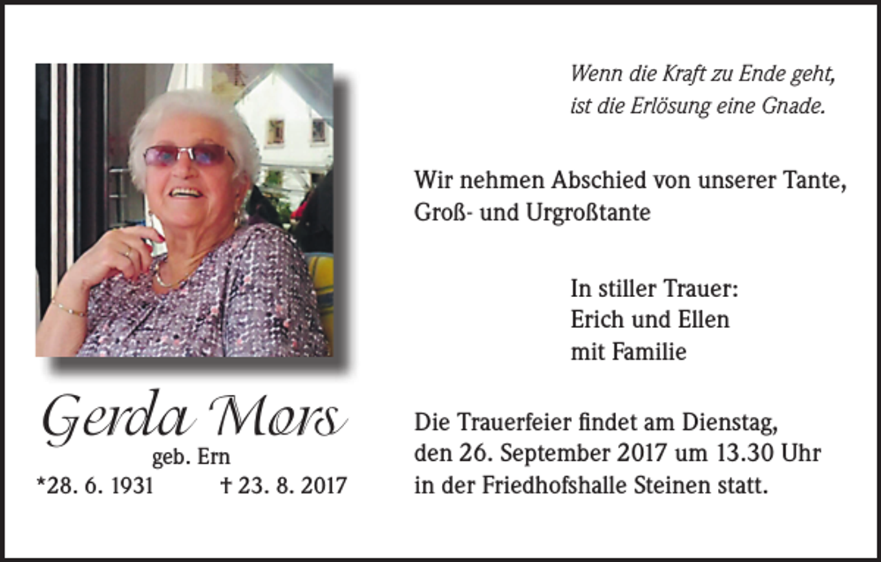<p>Wenn die Kraft zu Ende geht,<br />ist die Erlösung eine Gnade.</p><p>Wir nehmen Abschied von unserer Tante,<br />Groß- und Urgroßtante<br />In stiller Trauer:<br />Erich und Ellen<br />mit Familie</p><p>Gerda<br />Mors<br />geb. Ern<br />*28. 6. 1931</p><p>† 23. 8. 2017</p><p>Die Trauerfeier findet am Dienstag,<br />den 26. September 2017 um 13.30 Uhr<br />in der Friedhofshalle Steinen statt.</p>