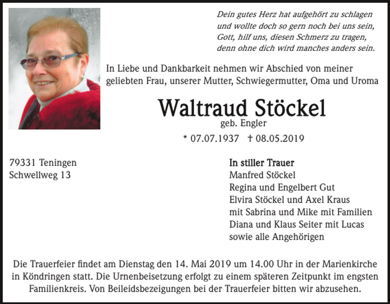 <p>Dein gutes Herz hat aufgehört zu schlagen<br />und wollte doch so gern noch bei uns sein,<br />Gott, hilf uns, diesen Schmerz zu tragen,<br />denn ohne dich wird manches anders sein.</p><p>In Liebe und Dankbarkeit nehmen wir Abschied von meiner<br />geliebten Frau, unserer Mutter, Schwiegermutter, Oma und Uroma</p><p>geb. Engler<br />* 07.07.1937 † 08.05.2019<br />79331 Teningen<br />Schwellweg 13</p><p>Manfred Stöckel<br />Regina und Engelbert Gut<br />Elvira Stöckel und Axel Kraus<br />mit Sabrina und Mike mit Familien<br />Diana und Klaus Seiter mit Lucas<br />sowie alle Angehörigen</p><p>Die Trauerfeier ﬁndet am Dienstag den 14. Mai 2019 um 14.00 Uhr in der Marienkirche<br />in Köndringen statt. Die Urnenbeisetzung erfolgt zu einem späteren Zeitpunkt im engsten<br />Familienkreis. Von Beileidsbezeigungen bei der Trauerfeier bitten wir abzusehen.</p>