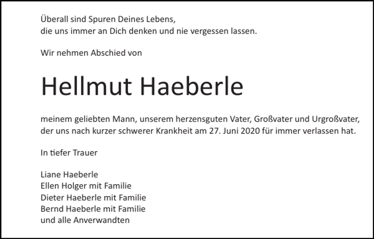 <p>Überall sind Spuren Deines Lebens,<br />die uns immer an Dich denken und nie vergessen lassen.<br />Wir nehmen Abschied von</p><p>Hellmut Haeberle<br />meinem geliebten Mann, unserem herzensguten Vater, Großvater und Urgroßvater,<br />der uns nach kurzer schwerer Krankheit am 27. Juni 2020 für immer verlassen hat.<br />In �efer Trauer<br />Liane Haeberle<br />Ellen Holger mit Familie<br />Dieter Haeberle mit Familie<br />Bernd Haeberle mit Familie<br />und alle Anverwandten</p>