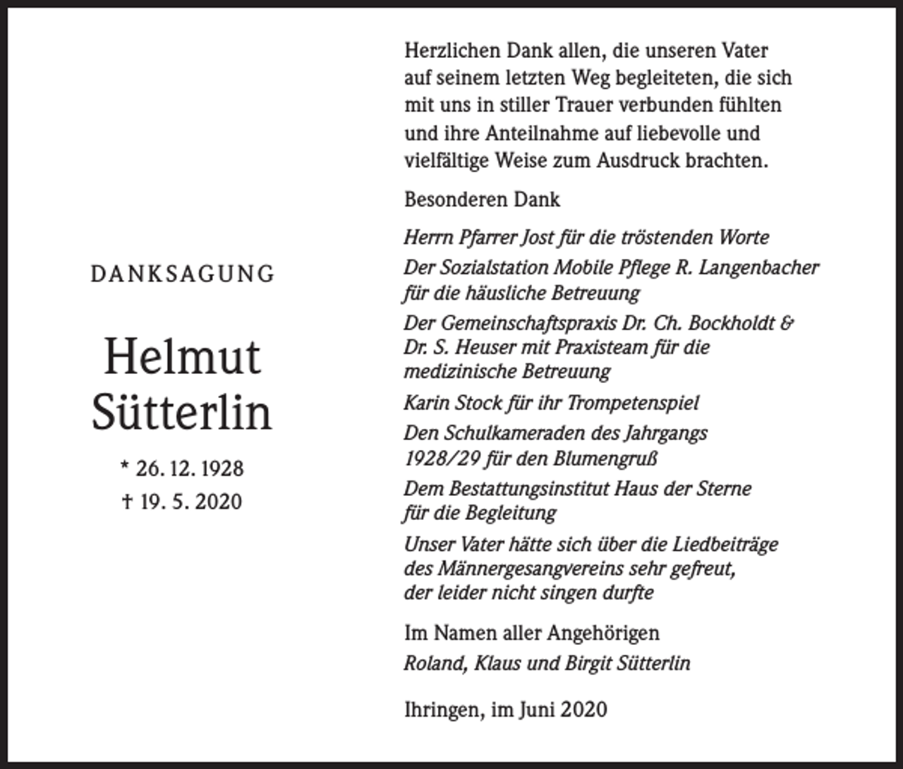<p>Herzlichen Dank allen, die unseren Vater<br />auf seinem letzten Weg begleiteten, die sich<br />mit uns in stiller Trauer verbunden fühlten<br />und ihre Anteilnahme auf liebevolle und<br />vielfältige Weise zum Ausdruck brachten.<br />Besonderen Dank<br />Herrn Pfarrer Jost für die tröstenden Worte</p><p>DA N K S AG U N G</p><p>Helmut<br />Sütterlin<br />* 26. 12. 1928<br />† 19. 5. 2020</p><p>Der Sozialstation Mobile Pflege R. Langenbacher<br />für die häusliche Betreuung<br />Der Gemeinschaftspraxis Dr. Ch. Bockholdt &amp;<br />Dr. S. Heuser mit Praxisteam für die<br />medizinische Betreuung<br />Karin Stock für ihr Trompetenspiel<br />Den Schulkameraden des Jahrgangs<br />1928/29 für den Blumengruß<br />Dem Bestattungsinstitut Haus der Sterne<br />für die Begleitung<br />Unser Vater hätte sich über die Liedbeiträge<br />des Männergesangvereins sehr gefreut,<br />der leider nicht singen durfte</p><p>Im Namen aller Angehörigen<br />Roland, Klaus und Birgit Sütterlin</p><p>Ihringen, im Juni 2020</p>
