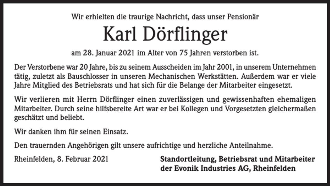 <p>Wir erhielten die traurige Nachricht, dass unser Pensionär</p><p>Karl Dörflinger<br />am 28. Januar 2021 im Alter von 75 Jahren verstorben ist.<br />Der Verstorbene war 20 Jahre, bis zu seinem Ausscheiden im Jahr 2001, in unserem ­Unternehmen<br />tätig, zuletzt als Bauschlosser in unseren Mechanischen Werkstätten. Außerdem war er viele<br />Jahre Mitglied des Betriebsrats und hat sich für die Belange der Mitarbeiter eingesetzt.<br />Wir verlieren mit Herrn Dörflinger einen zuverlässigen und gewissenhaften ehemaligen<br />­Mitarbeiter. Durch seine hilfsbereite Art war er bei Kollegen und Vorgesetzten gleichermaßen<br />geschätzt und beliebt.<br />Wir danken ihm für seinen Einsatz.<br />Den trauernden Angehörigen gilt unsere aufrichtige und herzliche Anteilnahme.<br />Rheinfelden, 8. Februar 2021 Standortleitung, Betriebsrat und Mitarbeiter<br />der Evonik Industries AG, Rheinfelden</p>