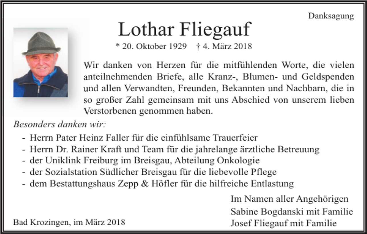 <p>Lothar Fliegauf</p><p>* 20. Oktober 1929</p><p>Danksagung</p><p>† 4. März 2018</p><p>Wir danken von Herzen für die mitfühlenden Worte, die vielen<br />anteilnehmenden Briefe, alle Kranz-, Blumen- und Geldspenden<br />und allen Verwandten, Freunden, Bekannten und Nachbarn, die in<br />so großer Zahl gemeinsam mit uns Abschied von unserem lieben<br />Verstorbenen genommen haben.<br />Besonders danken wir:<br />- Herrn Pater Heinz Faller für die einfühlsame Trauerfeier<br />- Herrn Dr. Rainer Kraft und Team für die jahrelange ärztliche Betreuung<br />- der Uniklink Freiburg im Breisgau, Abteilung Onkologie<br />- der Sozialstation Südlicher Breisgau für die liebevolle Pflege<br />- dem Bestattungshaus Zepp &amp; Höfler für die hilfreiche Entlastung</p><p>Bad Krozingen, im März 2018</p><p>Im Namen aller Angehörigen<br />Sabine Bogdanski mit Familie<br />Josef Fliegauf mit Familie</p>