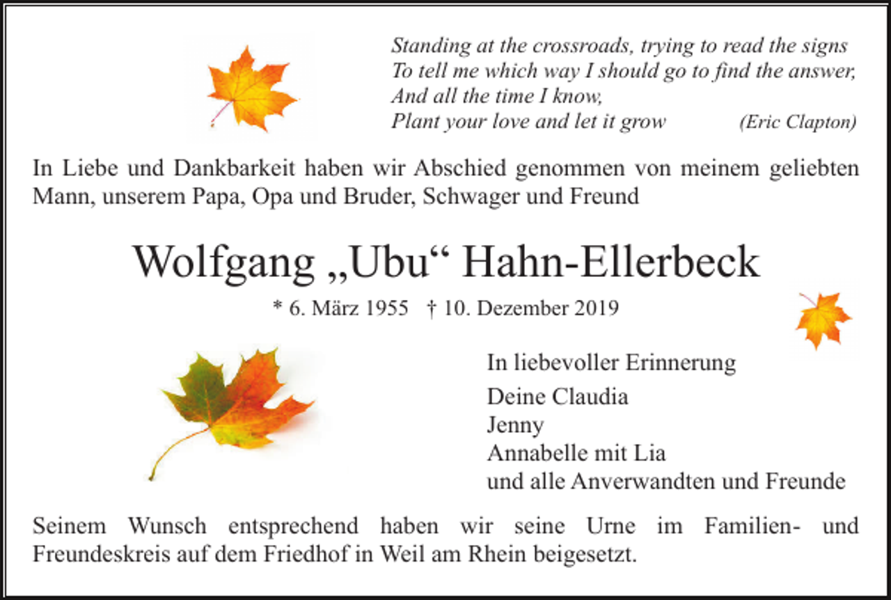 <p>Standing at the crossroads, trying to read the signs<br />To tell me which way I should go to find the answer,<br />And all the time I know,<br />(Eric Clapton)<br />Plant your love and let it grow</p><p>In Liebe und Dankbarkeit haben wir Abschied genommen von meinem geliebten<br />Mann, unserem Papa, Opa und Bruder, Schwager und Freund</p><p>Wolfgang „Ubu“ Hahn-Ellerbeck<br />* 6. März 1955 † 10. Dezember 2019</p><p>In liebevoller Erinnerung<br />Deine Claudia<br />Jenny<br />Annabelle mit Lia<br />und alle Anverwandten und Freunde<br />Seinem Wunsch entsprechend haben wir seine Urne im Familien- und<br />Freundeskreis auf dem Friedhof in Weil am Rhein beigesetzt.</p>