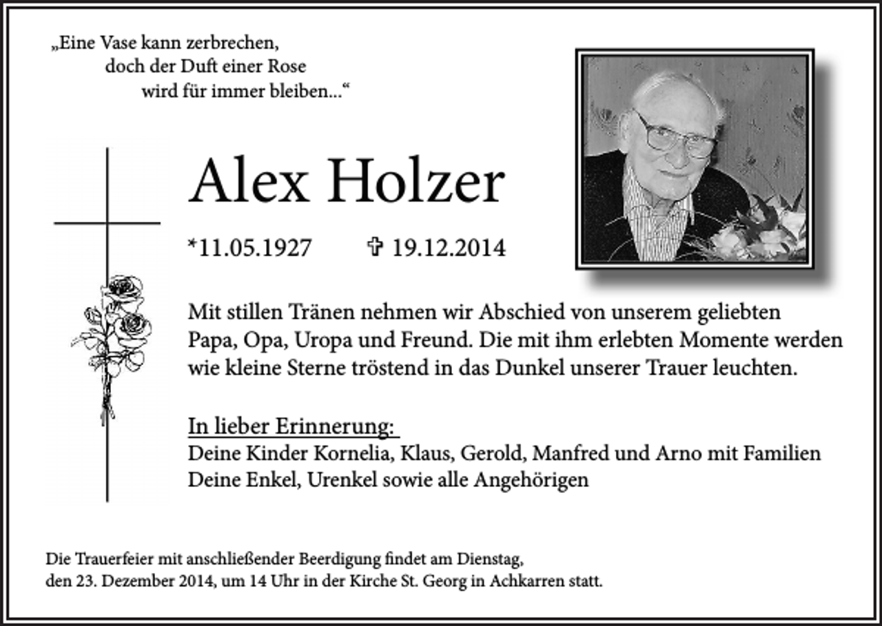 <p>„Eine Vase kann zerbrechen,<br />doch der Duft einer Rose<br />wird für immer bleiben...“</p><p>Alex Holzer<br />*11.05.1927</p><p> 19.12.2014</p><p>Mit stillen Tränen nehmen wir Abschied von unserem geliebten<br />Papa, Opa, Uropa und Freund. Die mit ihm erlebten Momente werden<br />wie kleine Sterne tröstend in das Dunkel unserer Trauer leuchten.</p><p>In lieber Erinnerung:</p><p>Deine Kinder Kornelia, Klaus, Gerold, Manfred und Arno mit Familien<br />Deine Enkel, Urenkel sowie alle Angehörigen<br />Die Trauerfeier mit anschließender Beerdigung findet am Dienstag,<br />den 23. Dezember 2014, um 14 Uhr in der Kirche St. Georg in Achkarren statt.</p>