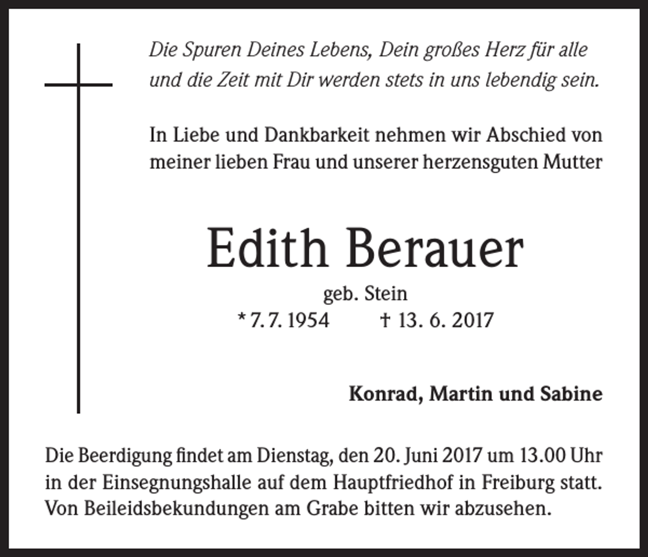 <p>Die Spuren Deines Lebens, Dein großes Herz für alle<br />und die Zeit mit Dir werden stets in uns lebendig sein.<br />In Liebe und Dankbarkeit nehmen wir Abschied von<br />meiner lieben Frau und unserer herzensguten Mutter</p><p>Edith Berauer<br />geb. Stein<br />* 7. 7. 1954<br />† 13. 6. 2017</p><p>Konrad, Martin und Sabine<br />Die Beerdigung findet am Dienstag, den 20. Juni 2017 um 13.00 Uhr<br />in der Einsegnungshalle auf dem Hauptfriedhof in Freiburg statt.<br />Von Beileidsbekundungen am Grabe bitten wir abzusehen.</p>