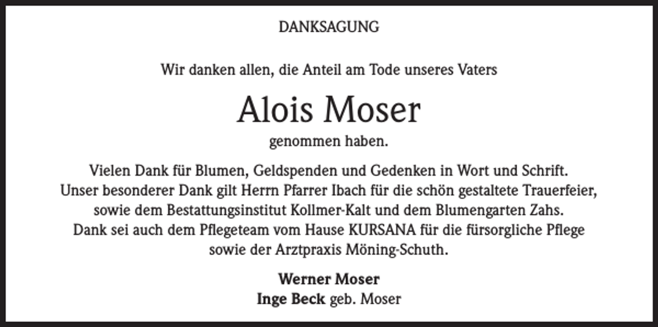 <p>DANKSAGUNG<br />Wir danken allen, die Anteil am Tode unseres Vaters</p><p>Alois Moser<br />genommen haben.</p><p>Vielen Dank für Blumen, Geldspenden und Gedenken in Wort und Schrift.<br />Unser besonderer Dank gilt Herrn Pfarrer Ibach für die schön gestaltete Trauerfeier,<br />sowie dem Bestattungsinstitut Kollmer-Kalt und dem Blumengarten Zahs.<br />Dank sei auch dem Pflegeteam vom Hause KURSANA für die fürsorgliche Pflege<br />sowie der Arztpraxis Möning-Schuth.<br />Werner Moser<br />Inge Beck geb. Moser</p>