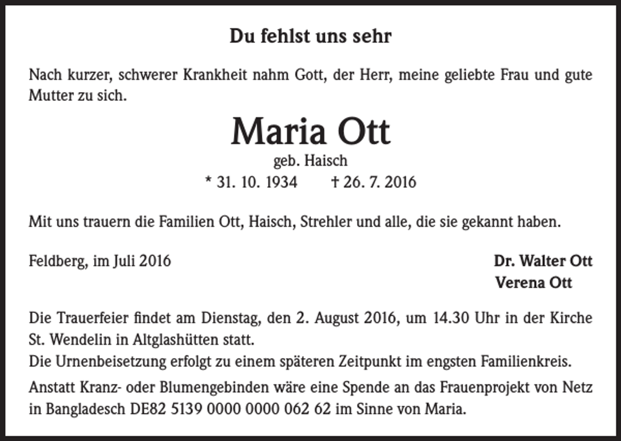 <p>Du fehlst uns sehr<br />Nach kurzer, schwerer Krankheit nahm Gott, der Herr, meine geliebte Frau und gute<br />Mutter zu sich.</p><p>Maria Ott</p><p>geb. Haisch<br />* 31. 10. 1934 † 26. 7. 2016<br />Mit uns trauern die Familien Ott, Haisch, Strehler und alle, die sie gekannt haben.<br />Feldberg, im Juli 2016</p><p>Dr. Walter Ott<br />Verena Ott</p><p>Die Trauerfeier findet am Dienstag, den 2. August 2016, um 14.30 Uhr in der Kirche<br />St. Wendelin in Altglashütten statt.<br />Die Urnenbeisetzung erfolgt zu einem späteren Zeitpunkt im engsten Familienkreis.<br />Anstatt Kranz- oder Blumengebinden wäre eine Spende an das Frauenprojekt von Netz<br />in Bangladesch DE82 5139 0 im Sinne von Maria.</p>