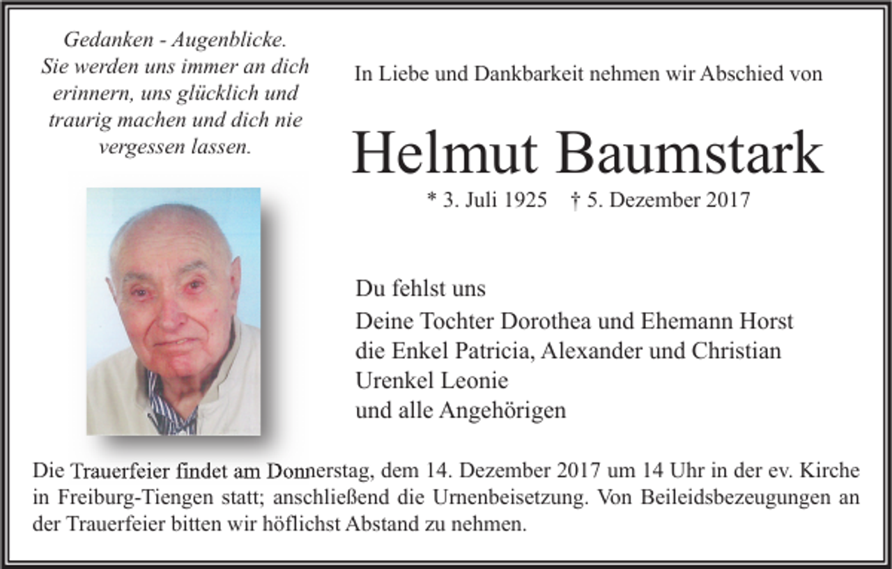 <p>GGedanken<br />e d a n k e n - - AAugenblicke.<br />u g e n bli c k e.<br />Sie<br />Si e werden<br />w er d e n uuns<br />ns iimmer<br />m m er aan<br />n di<br />dich<br />ch<br />eri<br />erinnern,<br />n n er n, uns<br />u ns glücklich<br />gl ü c kli c h und<br />und<br />traurig<br />tr a uri g machen<br />m a c h e n und<br />u n d dich<br />di c h nie<br />ni e<br />vergessen<br />v er g ess e n llassen.<br />ass e n.</p><p>I n Liebe<br />Li e b e und<br />u n d Dankbarkeit<br />D a n k b ar k eit nehmen<br />n e h m e n wir<br />wir Abschied<br />A bs c hi e d von<br />von<br />In</p><p>HHelmut<br />el m ut BBaumstark<br />a u mst ar k<br />** 3.<br />3. JJuli<br />uli 11925<br />9 2 5 †† 5.<br />5. Dezember<br />D e z e m b er 22</p><p>D u f fehlst<br />Du<br />e hlst uuns<br />ns<br />DDeine<br />ei n e TTochter<br />o c ht er DDorothea<br />or ot h e a uund<br />n d EEhemann<br />h e m a n n HHorst<br />orst<br />die<br />di<br />e Enkel<br />E n k el Patricia,<br />P atri ci a, Alexander<br />Al e x a n d er uund<br />n d Christian<br />C hristi a n<br />Ur<br />e n k el LLeonie<br />e o ni e<br />Urenkel<br />alle<br />uund<br />n d all<br />e Angehörigen<br />A n g e h öri g e n<br />Die<br />Di<br />e TrTrauerfeier<br />a u erf ei er fifindet<br />n d et aam<br />m DDonnerstag,<br />o n n erst a g, ddem<br />e m 114.<br />4. DDezember<br />e z e m b er 22017<br />0 1 7 uum<br />m 11 UUhr<br />hr i in<br />n dder<br />er e ev.<br />v. Kir<br />Kirche<br />c he<br />iinn Freiburg-Tiengen<br />Fr ei b ur g- Ti e n g e n statt;<br />st att; anschließend<br />a ns c hli e ß e n d die<br />di e Urnenbeisetzung.<br />Ur n e n b eis et z u n g. Von<br />Vo n Beileidsbezeugungen<br />B eil ei ds b e z e u g u n g e n an<br />an<br />dder<br />er Trauerfeier<br />Tr a u erf ei er bitt<br />bitten<br />e n wir<br />wir hhöflichst<br />öfli c hst Abstand<br />A bst a n d zzu<br />u nnehmen.<br />e h m e n.</p>