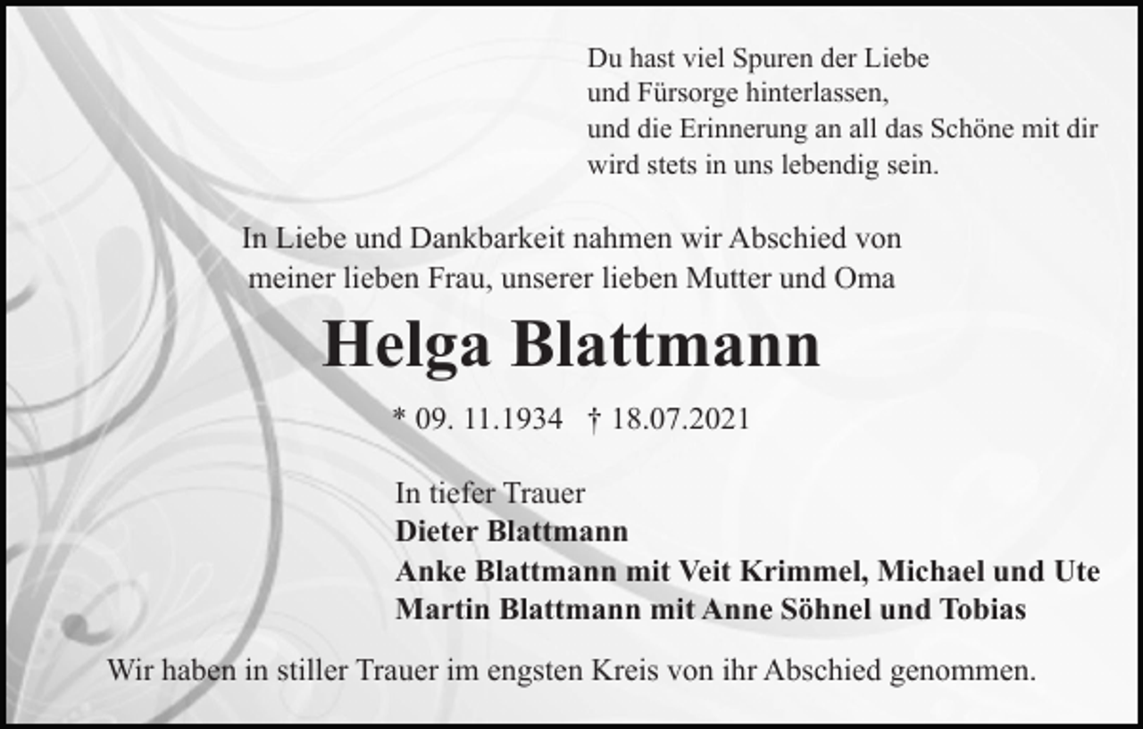 <p>Du hast viel Spuren der Liebe<br />und Fürsorge hinterlassen,<br />und die Erinnerung an all das Schöne mit dir<br />wird stets in uns lebendig sein.</p><p>In Liebe und Dankbarkeit nahmen wir Abschied von<br />meiner lieben Frau, unserer lieben Mutter und Oma</p><p>Helga Blattmann<br />* 09. 11.1934 † 18.07.2021<br />In tiefer Trauer<br />Dieter Blattmann<br />Anke Blattmann mit Veit Krimmel, Michael und Ute<br />Martin Blattmann mit Anne Söhnel und Tobias<br />Wir haben in stiller Trauer im engsten Kreis von ihr Abschied genommen.</p>