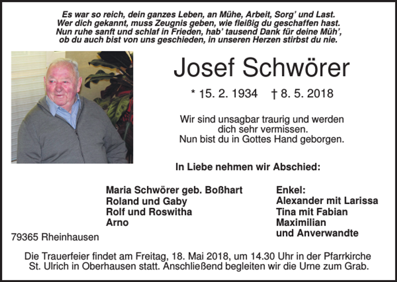 <p>Es war so reich, dein ganzes Leben, an Mühe, Arbeit, Sorg’ und Last.<br />Wer dich gekannt, muss Zeugnis geben, wie fleißig du geschaffen hast.<br />Nun ruhe sanft und schlaf in Frieden, hab’ tausend Dank für deine Müh’,<br />ob du auch bist von uns geschieden, in unseren Herzen stirbst du nie.</p><p>Josef Schwörer<br />* 15. 2. 1934</p><p>† 8. 5. 2018</p><p>Wir sind unsagbar traurig und werden<br />dich sehr vermissen.<br />Nun bist du in Gottes Hand geborgen.<br />In Liebe nehmen wir Abschied:<br />Maria Schwörer geb. Boßhart<br />Roland und Gaby<br />Rolf und Roswitha<br />Arno<br />79365 Rheinhausen</p><p>Enkel:<br />Alexander mit Larissa<br />Tina mit Fabian<br />Maximilian<br />und Anverwandte</p><p>Die Trauerfeier findet am Freitag, 18. Mai 2018, um 14.30 Uhr in der Pfarrkirche<br />St. Ulrich in Oberhausen statt. Anschließend begleiten wir die Urne zum Grab.</p>