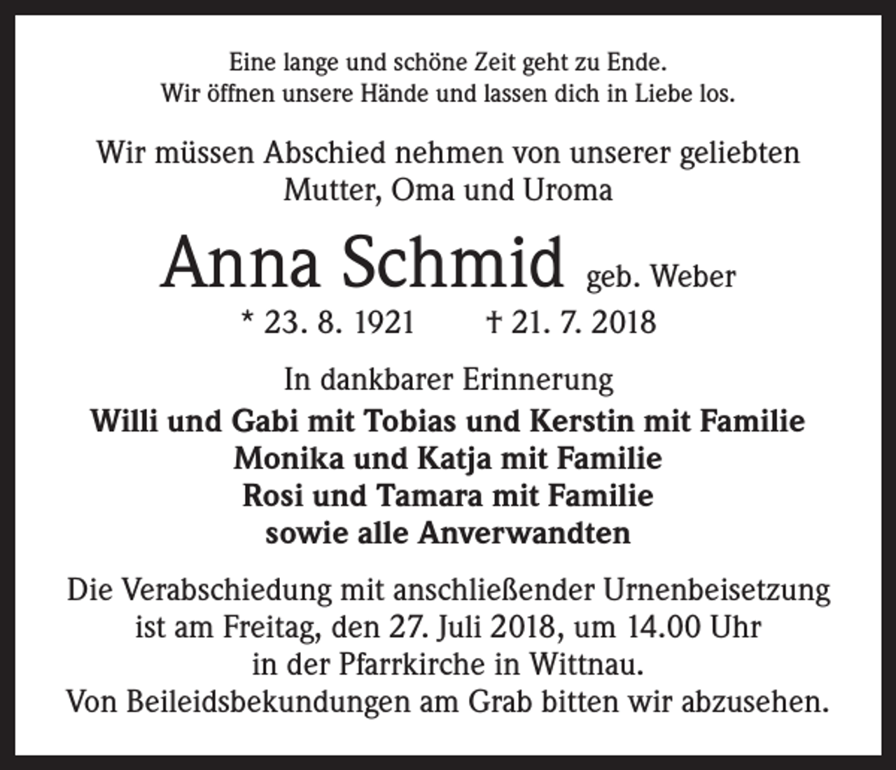 <p>Eine lange und schöne Zeit geht zu Ende.<br />Wir öffnen unsere Hände und lassen dich in Liebe los.</p><p>Wir müssen Abschied nehmen von unserer geliebten<br />Mutter, Oma und Uroma</p><p>Anna Schmid geb. Weber<br />* 23. 8. 1921 † 21. 7. 2018</p><p>In dankbarer Erinnerung<br />Willi und Gabi mit Tobias und Kerstin mit Familie<br />Monika und Katja mit Familie<br />Rosi und Tamara mit Familie<br />sowie alle Anverwandten<br />Die Verabschiedung mit anschließender Urnenbeisetzung<br />ist am Freitag, den 27. Juli 2018, um 14.00 Uhr<br />in der Pfarrkirche in Wittnau.<br />Von Beileidsbekundungen am Grab bitten wir abzusehen.</p>