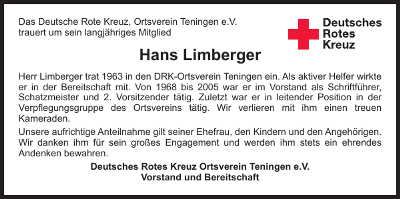 <p>Das Deutsche Rote Kreuz, Ortsverein Teningen e.V.<br />trauert um sein langjähriges Mitglied</p><p>Hans Limberger<br />Herr Limberger trat 1963 in den DRK-Ortsverein Teningen ein. Als aktiver Helfer wirkte<br />er in der Bereitschaft mit. Von 1968 bis 2005 war er im Vorstand als Schriftführer,<br />Schatzmeister und 2. Vorsitzender tätig. Zuletzt war er in leitender Position in der<br />Verpflegungsgruppe des Ortsvereins tätig. Wir verlieren mit ihm einen treuen<br />­<br />­Kameraden.<br />Unsere aufrichtige Anteilnahme gilt seiner Ehefrau, den Kindern und den Angehörigen.<br />Wir danken ihm für sein großes Engagement und werden ihm stets ein ehrendes<br />­Andenken bewahren.<br />Deutsches Rotes Kreuz Ortsverein Teningen e.V.<br />Vorstand und Bereitschaft</p>