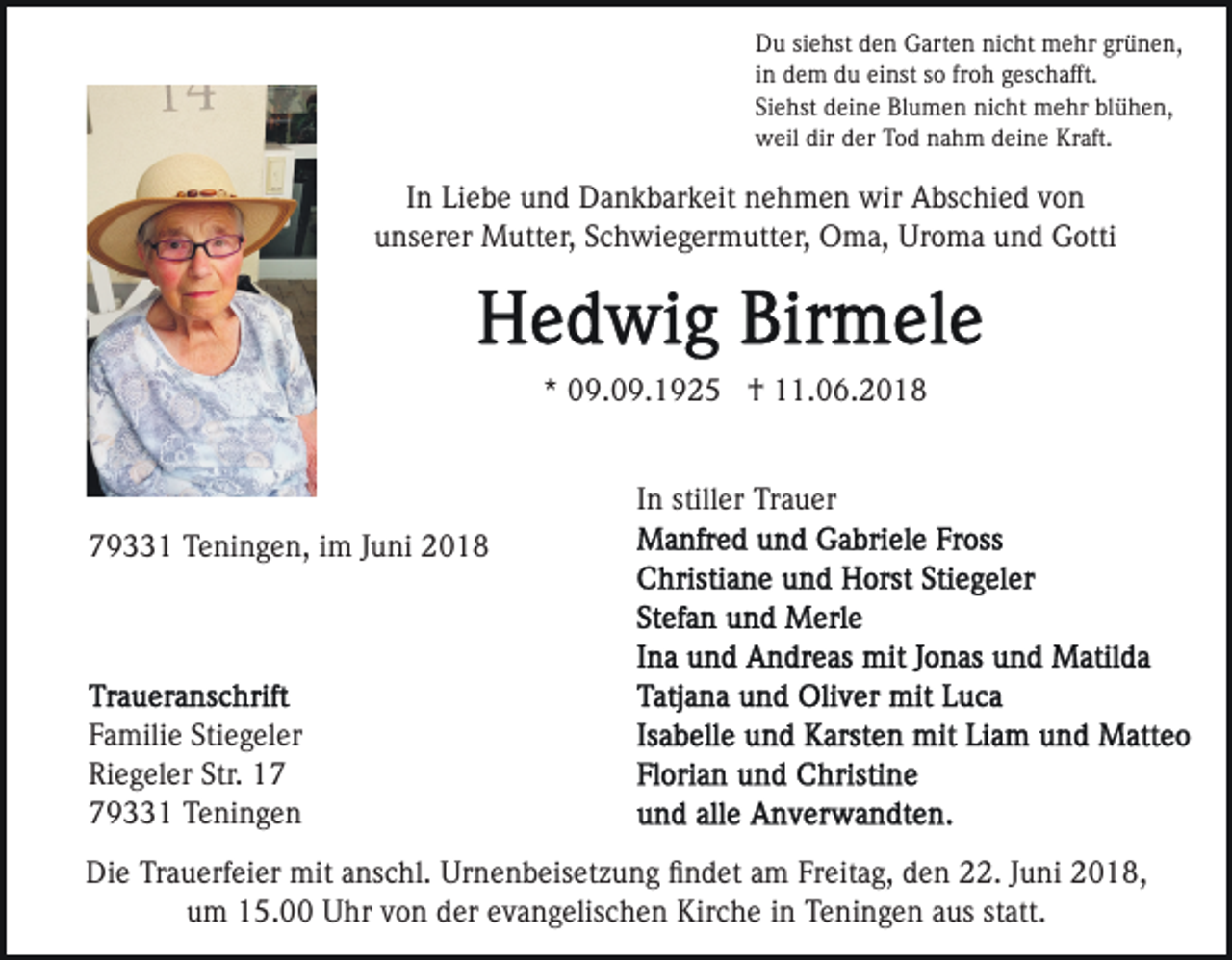 <p>DDu<br />u sisiehst<br />e hst dden<br />e n GGarten<br />art e n ninicht<br />c ht mehr<br />m e hr grünen,<br />gr ü n e n,<br />froh<br />iinn dem<br />d e m du<br />d u einst<br />ei nst so<br />s o fr<br />o h geschafft.<br />ges c h afft.<br />Siehst<br />blühen,<br />Si<br />e hst deine<br />d ei n e Blumen<br />Bl u m e n nicht<br />ni c ht mehr<br />m e hr bl<br />ü h e n,<br />wweil<br />eil dir<br />er TTod<br />o d nnahm<br />a h m ddeine<br />ei n e Kraft.<br />Kr aft.<br />dir dder</p><p>IInn Liebe<br />Li e b e und<br />u n d Dankbarkeit<br />D a n k b ar k eit nehmen<br />n e h m e n wir<br />wir Abschied<br />A bs c hi e d von<br />von<br />uunserer<br />ns er er Mutter,<br />M utt er, SSchwiegermutter,<br />c h wi e g er m utt er, Oma,<br />O m a, Uroma<br />Ur o m a und<br />u n d Gotti<br />G otti</p><p>* 09.09.1925<br />0 9. 0 9. 1 9 2 5 †<br />† 11.06.2018<br />. 0 6. 2 0 1 8<br />*<br />IInn stiller<br />still er Trauer<br />Tr a u er<br />779331<br />9 1 Teningen,<br />T e ni n g e n, iim<br />m JJuni<br />u n i</p><p>F a mili e Sti<br />Familie<br />Stiegeler<br />e g el er<br />Riegeler<br />Str. 117<br />Ri<br />e g el er Str.<br />79331<br />9 1 Teningen<br />T e ni n g e n<br />Die<br />Di<br />e TrTrauerfeier<br />a u erf ei er mit<br />mit aanschl.<br />ns c hl. Urnenbeisetzung<br />Ur n e n b eis et z u n g ﬁﬁndet<br />n d et aamm Freitag,<br />Fr eit a g, den<br />d e n 22.<br />. JJuni<br />u ni 22018,<br />0 1 8,<br />um<br />statt.<br />u m 15.00<br />1 5. Uhr<br />U hr vvon<br />o n dder<br />er eevangelischen<br />v a n g elis c h e n Kirche<br />Kir c h e iinn Teningen<br />T e ni n g e n aaus<br />us st<br />att.</p>
