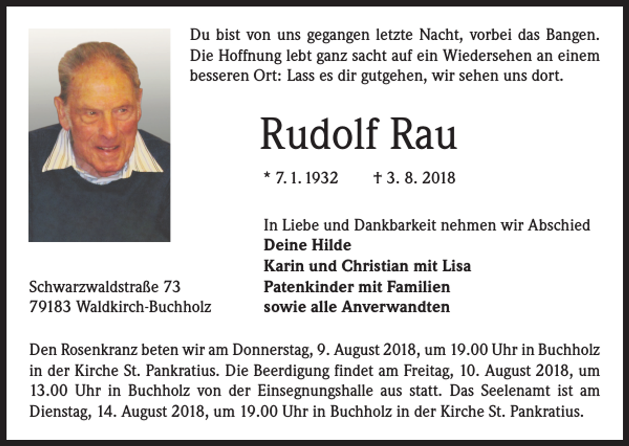 <p>Du bist von uns gegangen letzte Nacht, vorbei das Bangen.<br />Die Hoffnung lebt ganz sacht auf ein Wiedersehen an einem<br />besseren Ort: Lass es dir gutgehen, wir sehen uns dort.</p><p>Rudolf Rau<br />* 7. 1. 1932 † 3. 8. 2018</p><p>Schwarzwaldstraße 73<br />79183 Waldkirch-Buchholz</p><p>In Liebe und Dankbarkeit nehmen wir Abschied<br />Deine Hilde<br />Karin und Christian mit Lisa<br />Patenkinder mit Familien<br />sowie alle Anverwandten</p><p>Den Rosenkranz beten wir am Donnerstag, 9. August 2018, um 19.00 Uhr in Buchholz<br />in der Kirche St. Pankratius. Die Beerdigung findet am Freitag, 10. August 2018, um<br />13.00 Uhr in Buchholz von der Einsegnungshalle aus statt. Das Seelenamt ist am<br />Dienstag, 14. August 2018, um 19.00 Uhr in Buchholz in der Kirche St. Pankratius.</p>