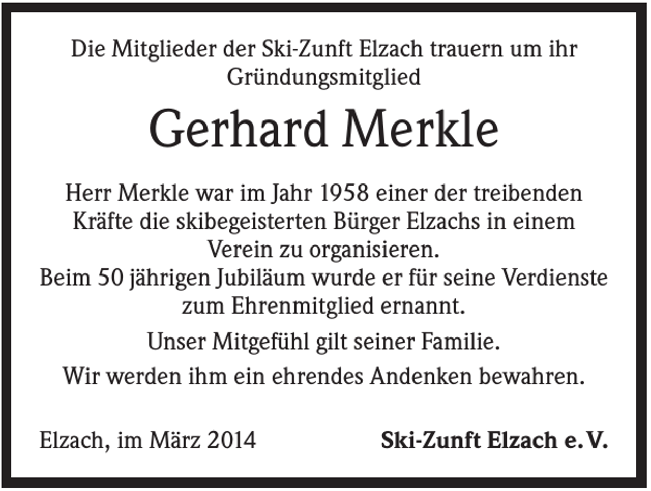 <p>Die Mitglieder der Ski-Zunft Elzach trauern um ihr<br />Gründungsmitglied</p><p>Gerhard Merkle<br />Herr Merkle war im Jahr 1958 einer der treibenden<br />Kräfte die skibegeisterten Bürger Elzachs in einem<br />Verein zu organisieren.<br />Beim 50 jährigen Jubiläum wurde er für seine Verdienste<br />zum Ehrenmitglied ernannt.<br />Unser Mitgefühl gilt seiner Familie.<br />Wir werden ihm ein ehrendes Andenken bewahren.<br />Elzach, im März 2014</p><p>Ski-Zunft Elzach e. V.</p>