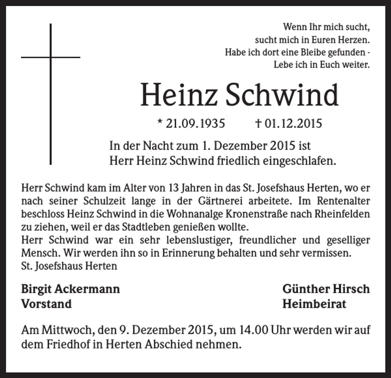 <p>Wenn Ihr mich sucht,<br />sucht mich in Euren Herzen.<br />Habe ich dort eine Bleibe gefunden Lebe ich in Euch weiter.</p><p>Heinz Schwind<br />* 21.09.1935</p><p>† 01.12.2015</p><p>In der Nacht zum 1. Dezember 2015 ist<br />Herr Heinz Schwind friedlich eingeschlafen.<br />Herr Schwind kam im Alter von 13 Jahren in das St. Josefshaus Herten, wo er<br />nach seiner Schulzeit lange in der Gärtnerei arbeitete. Im Rentenalter<br />beschloss Heinz Schwind in die Wohnanalge Kronenstraße nach Rheinfelden<br />zu ziehen, weil er das Stadtleben genießen wollte.<br />Herr Schwind war ein sehr lebenslustiger, freundlicher und geselliger<br />Mensch. Wir werden ihn so in Erinnerung behalten und sehr vermissen.<br />St. Josefshaus Herten</p><p>Birgit Ackermann<br />Vorstand</p><p>Günther Hirsch<br />Heimbeirat</p><p>Am Mittwoch, den 9. Dezember 2015, um 14.00 Uhr werden wir auf<br />dem Friedhof in Herten Abschied nehmen.</p>