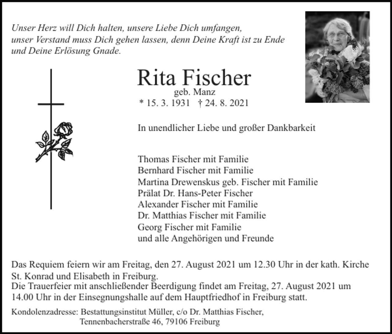 <p>Unser Herz will Dich halten, unsere Liebe Dich umfangen,<br />unser Verstand muss Dich gehen lassen, denn Deine Kraft ist zu Ende<br />und Deine Erlösung Gnade.</p><p>Ritageb.Fischer<br />Manz<br />* 15. 3. 1931 † 24. 8. 2021<br />In unendlicher Liebe und großer Dankbarkeit<br />Thomas Fischer mit Familie<br />Bernhard Fischer mit Familie<br />Martina Drewenskus geb. Fischer mit Familie<br />Prälat Dr. Hans-Peter Fischer<br />Alexander Fischer mit Familie<br />Dr. Matthias Fischer mit Familie<br />Georg Fischer mit Familie<br />und alle Angehörigen und Freunde<br />Das Requiem feiern wir am Freitag, den 27. August 2021 um 12.30 Uhr in der kath. Kirche<br />St. Konrad und Elisabeth in Freiburg.<br />Die Trauerfeier mit anschließender Beerdigung findet am Freitag, 27. August 2021 um<br />14.00 Uhr in der Einsegnungshalle auf dem Hauptfriedhof in Freiburg statt.<br />Kondolenzadresse: Bestattungsinstitut Müller, c/o Dr. Matthias Fischer,<br />Tennenbacherstraße 46, 79106 Freiburg</p>