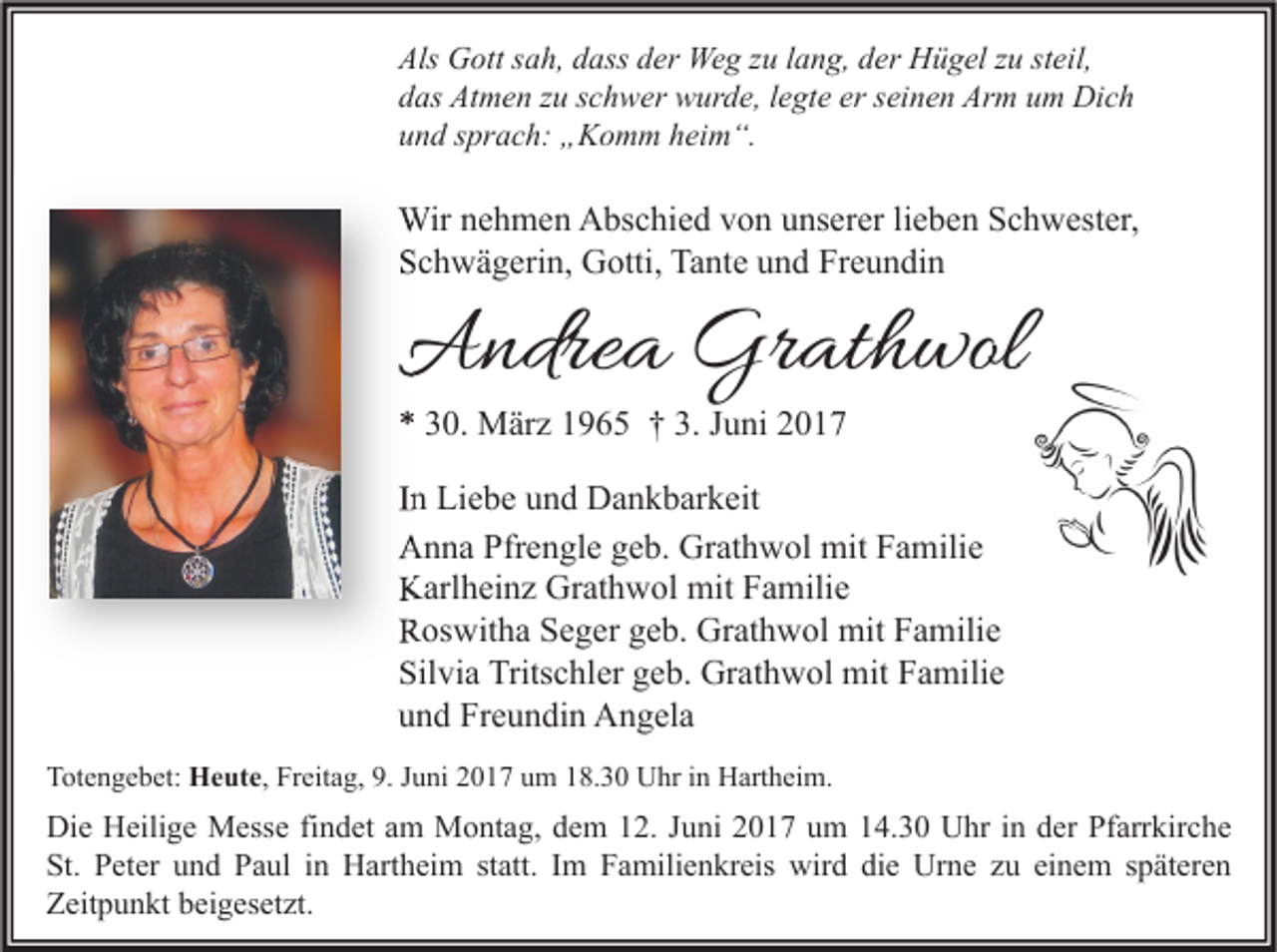 <p>Als Gott<br />Als<br />G ott ssah,<br />a h, ddass<br />ass dder<br />er Weg<br />We g zzu<br />u l lang,<br />a n g, dder<br />er Hügel<br />H ü g el zzu<br />u ststeil,<br />eil,<br />ddas<br />as Atmen<br />At m e n zzu<br />u sschwer<br />c h w er wurde,<br />w ur d e, llegte<br />e gt e er<br />er sseinen<br />ei n e n Arm<br />Ar m uum<br />m Dich<br />Di c h<br />uund<br />n d ssprach:<br />pr a c h: „Komm<br />„ K o m m hheim“.<br />ei m “.</p><p>Wirn enehmen<br />Wir<br />h m e n AAbschied<br />bs c hi e d v von<br />o n u unserer<br />ns er er li lieben<br />e b e n S Schwester,<br />c h w est er,<br />SSchwägerin,<br />c h w ä g eri n, Gotti,<br />G otti, Tante<br />Ta nt e uund<br />n d Fr<br />Freundin<br />e u n di n</p><p>AAndrea<br />ndre a Gr<br />Grathwol<br />at h wol<br />** 330.<br />0. März<br />M är z 11965<br />9 6 5 †† 3.<br />3. JJuni<br />u ni 22</p><p>I n Liebe<br />In<br />Li e b e und<br />u n d Dankbarkeit<br />D a n k b ar k eit<br />AAnna<br />n n a Pfr<br />Pfrengle<br />e n gl e ggeb.<br />e b. Gr<br />Grathwol<br />at h w ol mit<br />mit FFamilie<br />a mili e<br />KKarlheinz<br />arl h ei n z Gr<br />Grathwol<br />at h w ol mit<br />mit FFamilie<br />a mili e<br />RRoswitha<br />os wit h a SSeger<br />e g er ggeb.<br />e b. Grathwol<br />Gr at h w ol mit<br />mit FFamilie<br />a mili e<br />Silvia<br />Sil<br />vi a Tritschler<br />Trits c hl er ggeb.<br />e b. Grathwol<br />Gr at h w ol mit<br />mit FFamilie<br />a mili e<br />uund<br />n d Freundin<br />Fr e u n di n Angela<br />A n g el a<br />TTotengebet:<br />ot e n g e b et: HHeute,<br />e ut e , Freitag,<br />Fr eit a g, 9.<br />9. Juni<br />J u ni 2017<br />2 0 1 7 um<br />u m 18.30<br />1 8. 3 0 Uhr<br />U hr in<br />i n Hartheim.<br />H art h ei m.</p><p>Di e HHeilige<br />Die<br />eili g e Messe<br />M ess e fifindet<br />n d et aam<br />m Montag,<br />M o nt a g, ddem<br />e m 112.<br />2. J Juni<br />u ni 22017<br />0 1 7 uum<br />m 114.30<br />4. 3 0 UUhr<br />hr i nin dder<br />er PfPfarrkirche<br />arr kir c h e<br />St.<br />et er uund<br />n d PPaul<br />a ul iin<br />n Hartheim<br />H art h ei m ststatt.<br />att. IIm<br />m FFamilienkreis<br />a mili e n kr eis wird<br />wir d didie<br />e Urne<br />Ur n e zzu<br />u eieinem<br />n e m sspäteren<br />p ät er e n<br />St. PPeter<br />ZZeitpunkt<br />eit p u n kt bbeigesetzt.<br />ei g es et zt.</p>