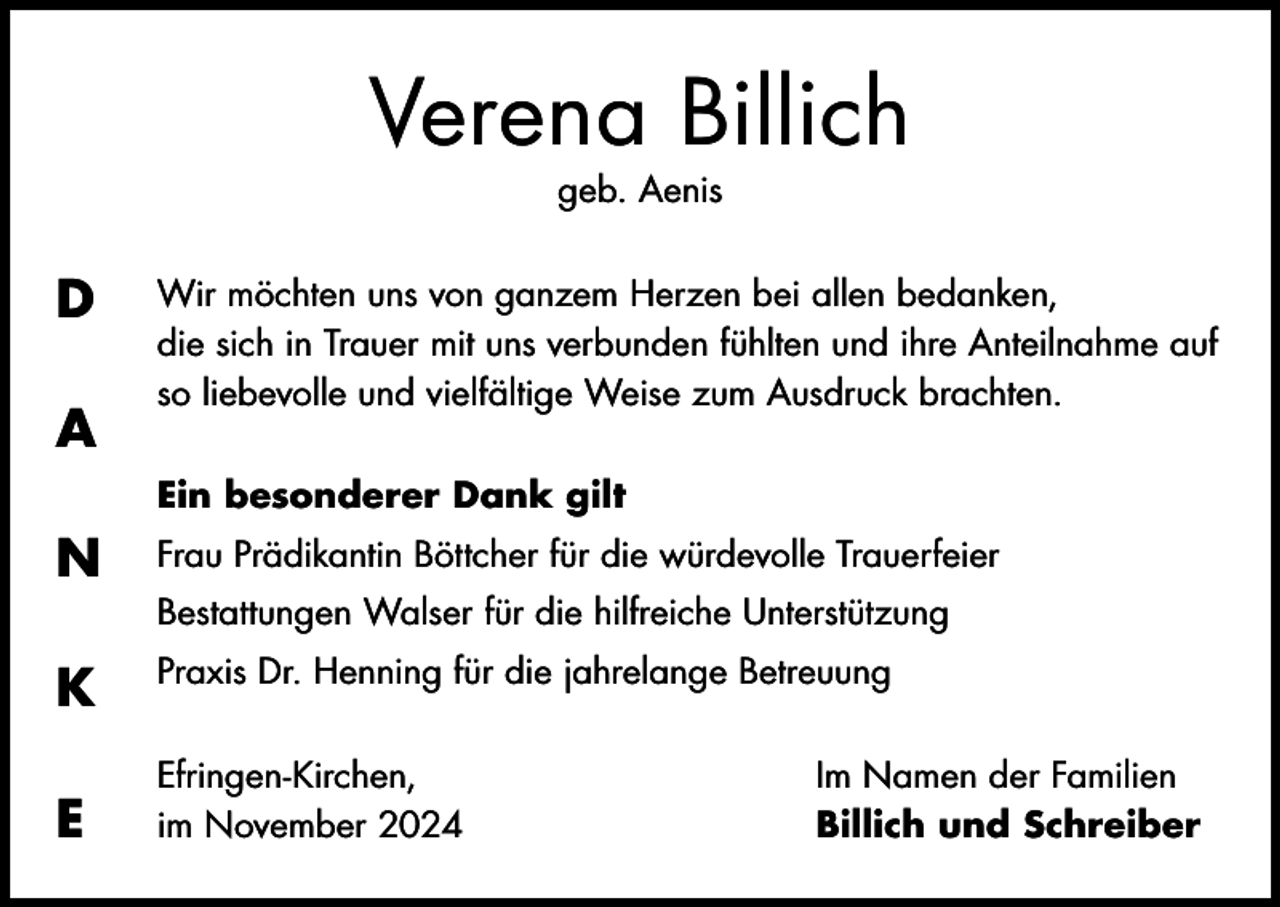 <p>Verena Billich<br />geb. Aenis</p><p>D<br />A</p><p>Wir möchten uns von ganzem Herzen bei allen bedanken,<br />die sich in Trauer mit uns verbunden fühlten und ihre Anteilnahme auf<br />so liebevolle und vielfältige Weise zum Ausdruck brachten.<br />Ein besonderer Dank gilt</p><p>N</p><p>Frau Prädikantin Böttcher für die würdevolle Trauerfeier</p><p>K</p><p>Praxis Dr. Henning für die jahrelange Betreuung</p><p>E</p><p>Efringen-Kirchen,<br />im November 2024</p><p>Bestattungen Walser für die hilfreiche Unterstützung</p><p>Im Namen der Familien<br />Billich und Schreiber</p>