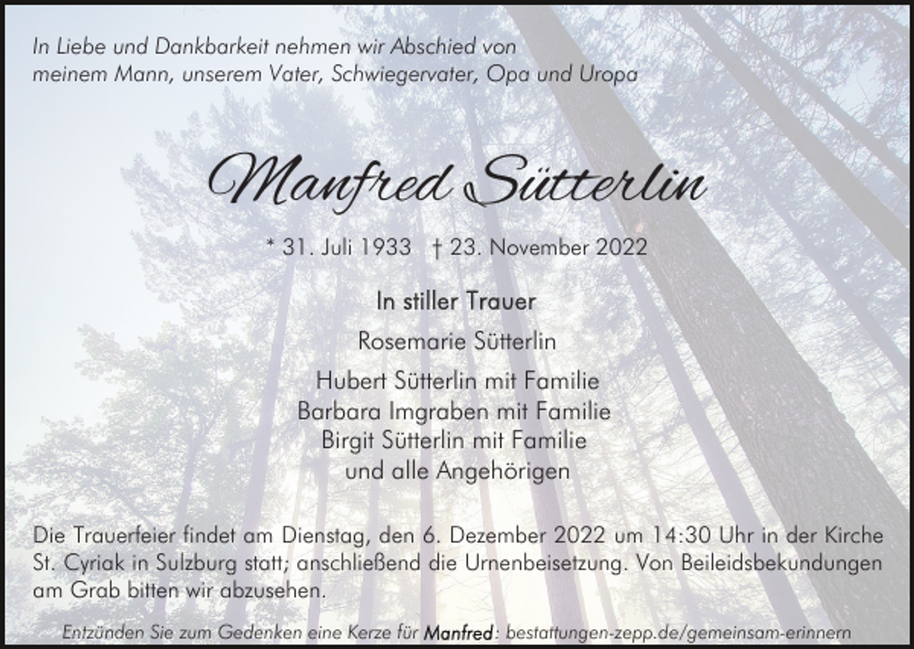 <p>In Liebe und Dankbarkeit nehmen wir Abschied von<br />meinem Mann, unserem Vater, Schwiegervater, Opa und Uropa</p><p>Manfred Sütterlin<br />* 31. Juli 1933 † 23. November 2022</p><p>Rosemarie Sütterlin<br />Hubert Sütterlin mit Familie<br />Barbara Imgraben mit Familie<br />Birgit Sütterlin mit Familie<br />und alle Angehörigen<br />Die Trauerfeier findet am Dienstag, den 6. Dezember 2022 um 14:30 Uhr in der Kirche<br />St. Cyriak in Sulzburg statt; anschließend die Urnenbeisetzung. Von Beileidsbekundungen<br />am Grab bitten wir abzusehen.<br />Entzünden Sie zum Gedenken eine Kerze für</p><p>: bestattungen-zepp.de/gemeinsam-erinnern</p>