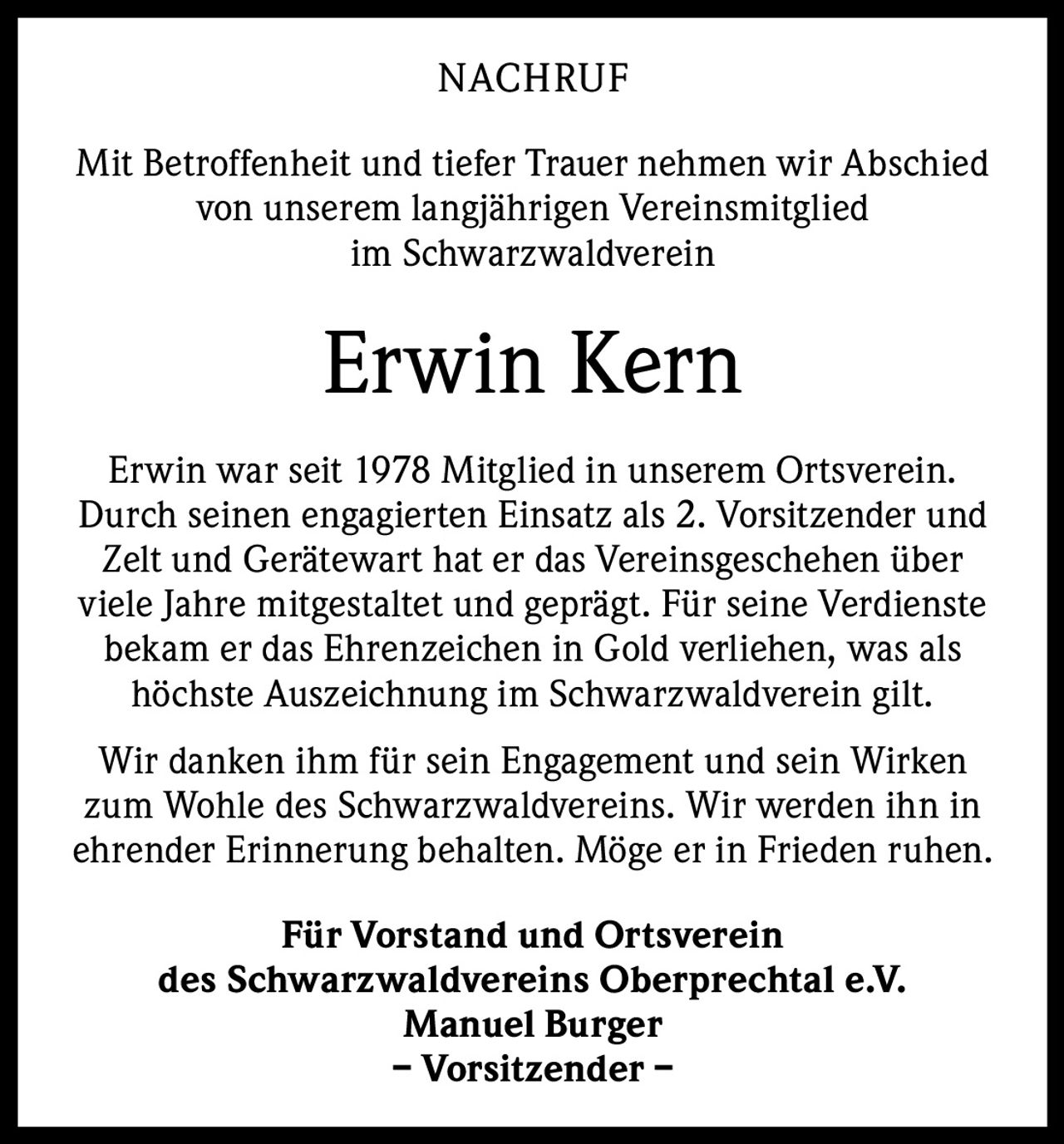 NACHRUF
Mit Betroffenheit und tiefer Trauer nehmen wir A
­ bschied
von unserem langjährigen Vereinsmitglied
im Schwarzwaldverein

Erwin Kern
Erwin war seit 1978 Mitglied in unserem Ortsverein.
Durch seinen engagierten Einsatz als 2. Vorsitzender und
Zelt und Gerätewart hat er das Vereinsgeschehen über
viele Jahre mitgestaltet und geprägt. Für seine Verdienste
bekam er das Ehrenzeichen in Gold ­verliehen, was als
höchste Auszeichnung im ­Schwarzwaldverein gilt.
Wir danken ihm für sein Engagement und sein Wirken
zum Wohle des Schwarzwaldvereins. Wir werden ihn in
ehrender Erinnerung behalten. Möge er in Frieden ruhen.
Für Vorstand und Ortsverein
des Schwarzwaldvereins Oberprechtal e.V.
Manuel Burger
– Vorsitzender –