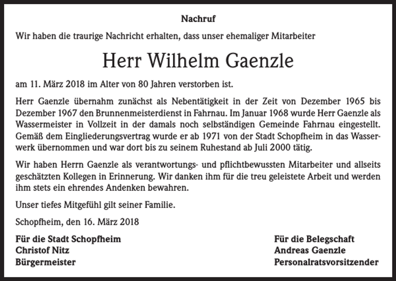 <p>Nachruf<br />Wir haben die traurige Nachricht erhalten, dass unser ehemaliger Mitarbeiter</p><p>Herr Wilhelm Gaenzle<br />am 11. März 2018 im Alter von 80 Jahren verstorben ist.<br />Herr Gaenzle übernahm zunächst als Nebentätigkeit in der Zeit von Dezember 1965 bis<br />Dezember 1967 den Brunnenmeisterdienst in Fahrnau. Im Januar 1968 wurde Herr Gaenzle als<br />Wassermeister in Vollzeit in der damals noch selbständigen Gemeinde Fahrnau eingestellt.<br />Gemäß dem Eingliederungsvertrag wurde er ab 1971 von der Stadt Schopfheim in das Wasserwerk übernommen und war dort bis zu seinem Ruhestand ab Juli 2000 tätig.<br />Wir haben Herrn Gaenzle als verantwortungs- und pflichtbewussten Mitarbeiter und allseits<br />geschätzten Kollegen in Erinnerung. Wir danken ihm für die treu geleistete Arbeit und werden<br />ihm stets ein ehrendes Andenken bewahren.<br />Unser tiefes Mitgefühl gilt seiner Familie.<br />Schopfheim, den 16. März 2018<br />Für die Stadt Schopfheim<br />Christof Nitz<br />Bürgermeister</p><p>Für die Belegschaft<br />Andreas Gaenzle<br />Personalratsvorsitzender</p>