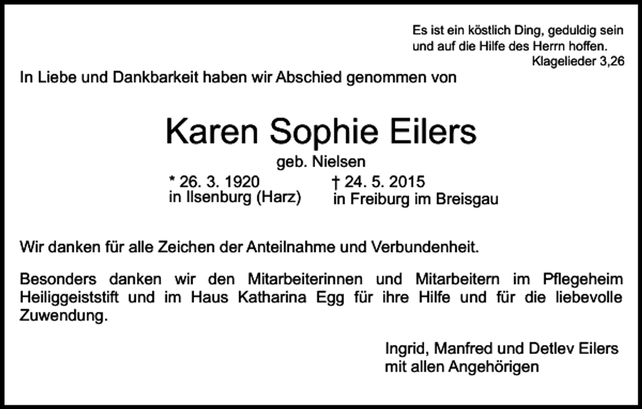 <p>Es ist ein köstlich Ding, geduldig sein<br />und auf die Hilfe des Herrn hoffen.<br />Klagelieder 3,26</p><p>In Liebe und Dankbarkeit haben wir Abschied genommen von</p><p>Karen Sophie Eilers</p><p>geb. Nielsen<br />* 26. 3. 1920<br />† 24. 5. 2015<br />in Ilsenburg (Harz)<br />in Freiburg im Breisgau</p><p>Wir danken für alle Zeichen der Anteilnahme und Verbundenheit.<br />Besonders danken wir den Mitarbeiterinnen und Mitarbeitern im Pflegeheim<br />Heiliggeiststift und im Haus Katharina Egg für ihre Hilfe und für die liebevolle<br />Zuwendung.<br />Ingrid, Manfred und Detlev Eilers<br />mit allen Angehörigen</p>