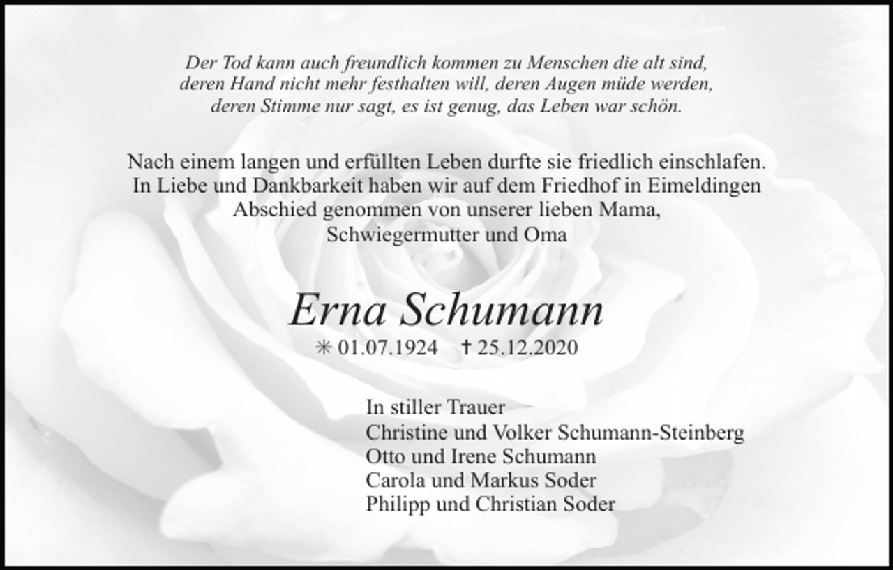 <p>Der Tod kann auch freundlich kommen zu Menschen die alt sind,<br />deren Hand nicht mehr festhalten will, deren Augen müde werden,<br />deren Stimme nur sagt, es ist genug, das Leben war schön.</p><p>Nach einem langen und erfüllten Leben durfte sie friedlich einschlafen.<br />In Liebe und Dankbarkeit haben wir auf dem Friedhof in Eimeldingen<br />Abschied genommen von unserer lieben Mama,<br />Schwiegermutter und Oma</p><p>Erna Schumann<br />✳ 01.07.1924</p><p>✝ 25.12.2020</p><p>In stiller Trauer<br />Christine und Volker Schumann-Steinberg<br />Otto und Irene Schumann<br />Carola und Markus Soder<br />Philipp und Christian Soder</p>