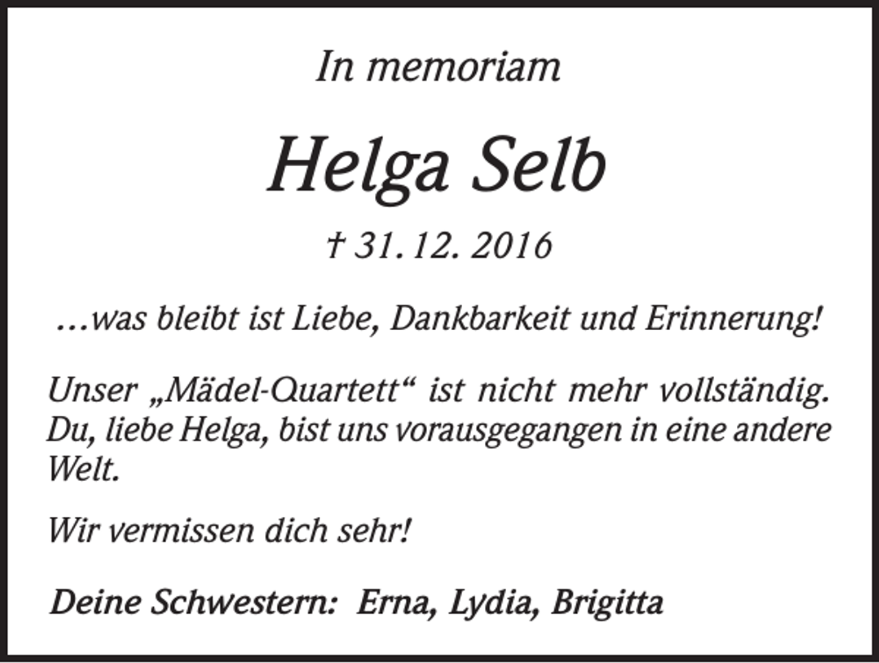 <p>In memoriam</p><p>Helga Selb<br />† 31. 12. 2016<br />…was bleibt ist Liebe, Dankbarkeit und Erinnerung!<br />Unser „Mädel-Quartett“ ist nicht mehr vollständig.<br />Du, liebe Helga, bist uns vorausgegangen in eine andere<br />Welt.<br />Wir vermissen dich sehr!<br />Deine Schwestern: Erna, Lydia, Brigitta</p>