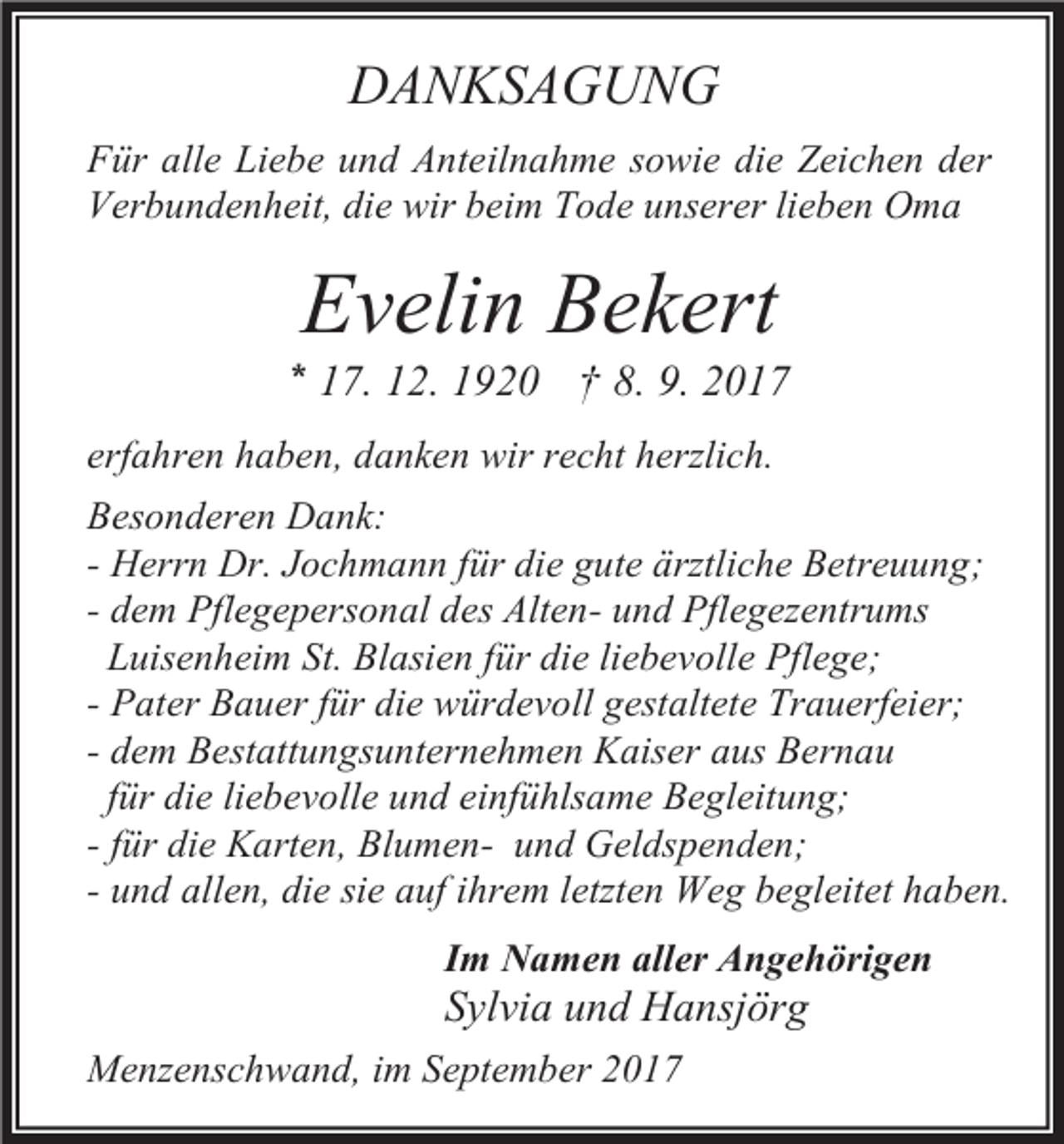 <p>DANKSAGUNG<br />Für alle Liebe und Anteilnahme sowie die Zeichen der<br />Verbundenheit, die wir beim Tode unserer lieben Oma</p><p>Evelin Bekert</p><p>* 17. 12. 1920 † 8. 9. 2017<br />erfahren haben, danken wir recht herzlich.<br />Besonderen Dank:<br />- Herrn Dr. Jochmann für die gute ärztliche Betreuung;<br />- dem Pflegepersonal des Alten- und Pflegezentrums<br />Luisenheim St. Blasien für die liebevolle Pflege;<br />- Pater Bauer für die würdevoll gestaltete Trauerfeier;<br />- dem Bestattungsunternehmen Kaiser aus Bernau<br />für die liebevolle und einfühlsame Begleitung;<br />- für die Karten, Blumen- und Geldspenden;<br />- und allen, die sie auf ihrem letzten Weg begleitet haben.<br />Im Namen aller Angehörigen</p><p>Sylvia und Hansjörg<br />Menzenschwand, im September 2017</p>
