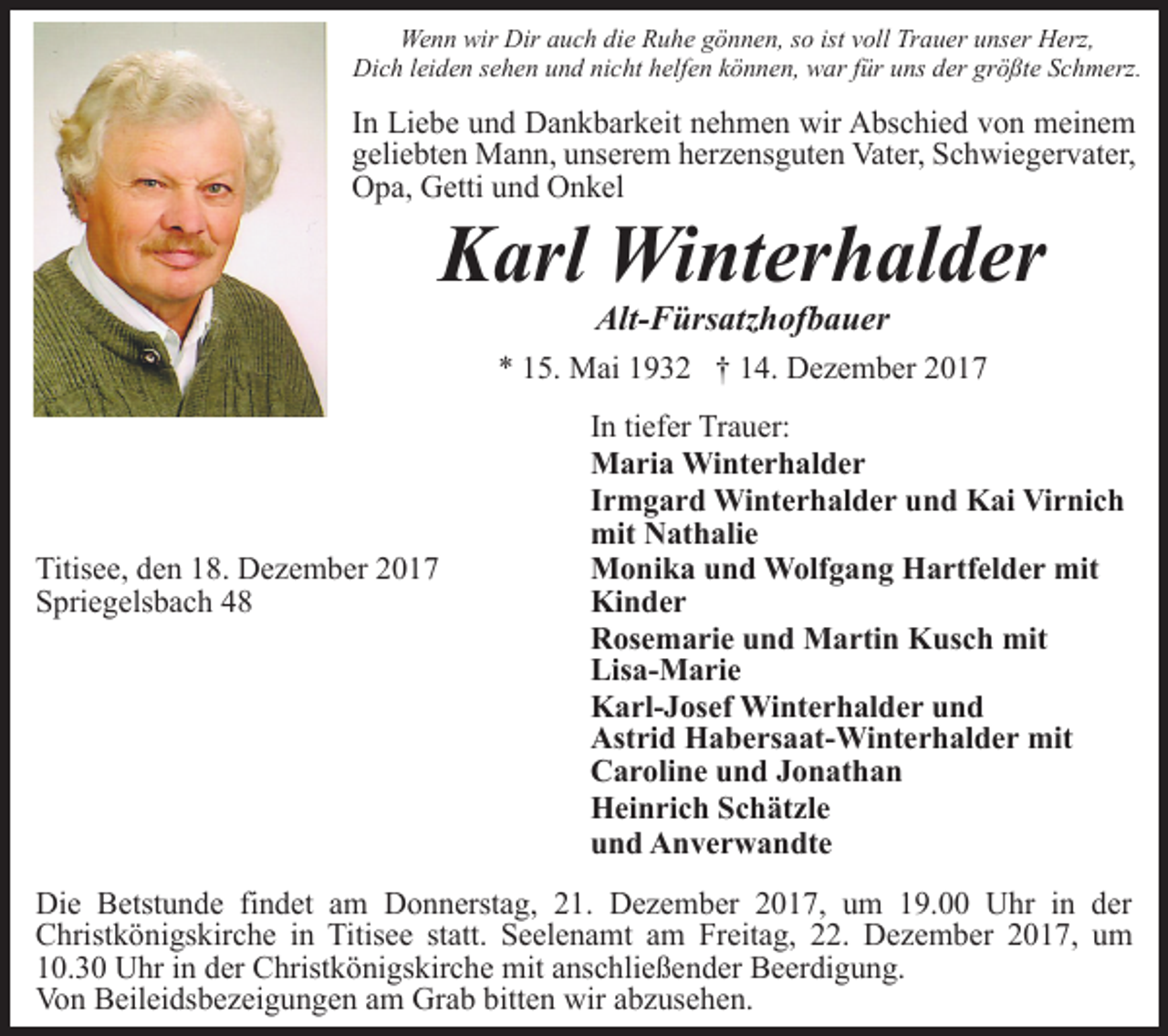 <p>Wenn wir Dir auch die Ruhe gönnen, so ist voll Trauer unser Herz,<br />Dich leiden sehen und nicht helfen können, war für uns der größte Schmerz.</p><p>In Liebe und Dankbarkeit nehmen wir Abschied von meinem<br />geliebten Mann, unserem herzensguten Vater, Schwiegervater,<br />Opa, Getti und Onkel</p><p>Karl Winterhalder<br />Alt-Fürsatzhofbauer</p><p>* 15. Mai 1932 † 14. Dezember 2017</p><p>Titisee, den 18. Dezember 2017<br />Spriegelsbach 48</p><p>In tiefer Trauer:<br />Maria Winterhalder<br />Irmgard Winterhalder und Kai Virnich<br />mit Nathalie<br />Monika und Wolfgang Hartfelder mit<br />Kinder<br />Rosemarie und Martin Kusch mit<br />Lisa-Marie<br />Karl-Josef Winterhalder und<br />Astrid Habersaat-Winterhalder mit<br />Caroline und Jonathan<br />Heinrich Schätzle<br />und Anverwandte</p><p>Die Betstunde findet am Donnerstag, 21. Dezember 2017, um 19.00 Uhr in der<br />Christkönigskirche in Titisee statt. Seelenamt am Freitag, 22. Dezember 2017, um<br />10.30 Uhr in der Christkönigskirche mit anschließender Beerdigung.<br />Von Beileidsbezeigungen am Grab bitten wir abzusehen.</p>