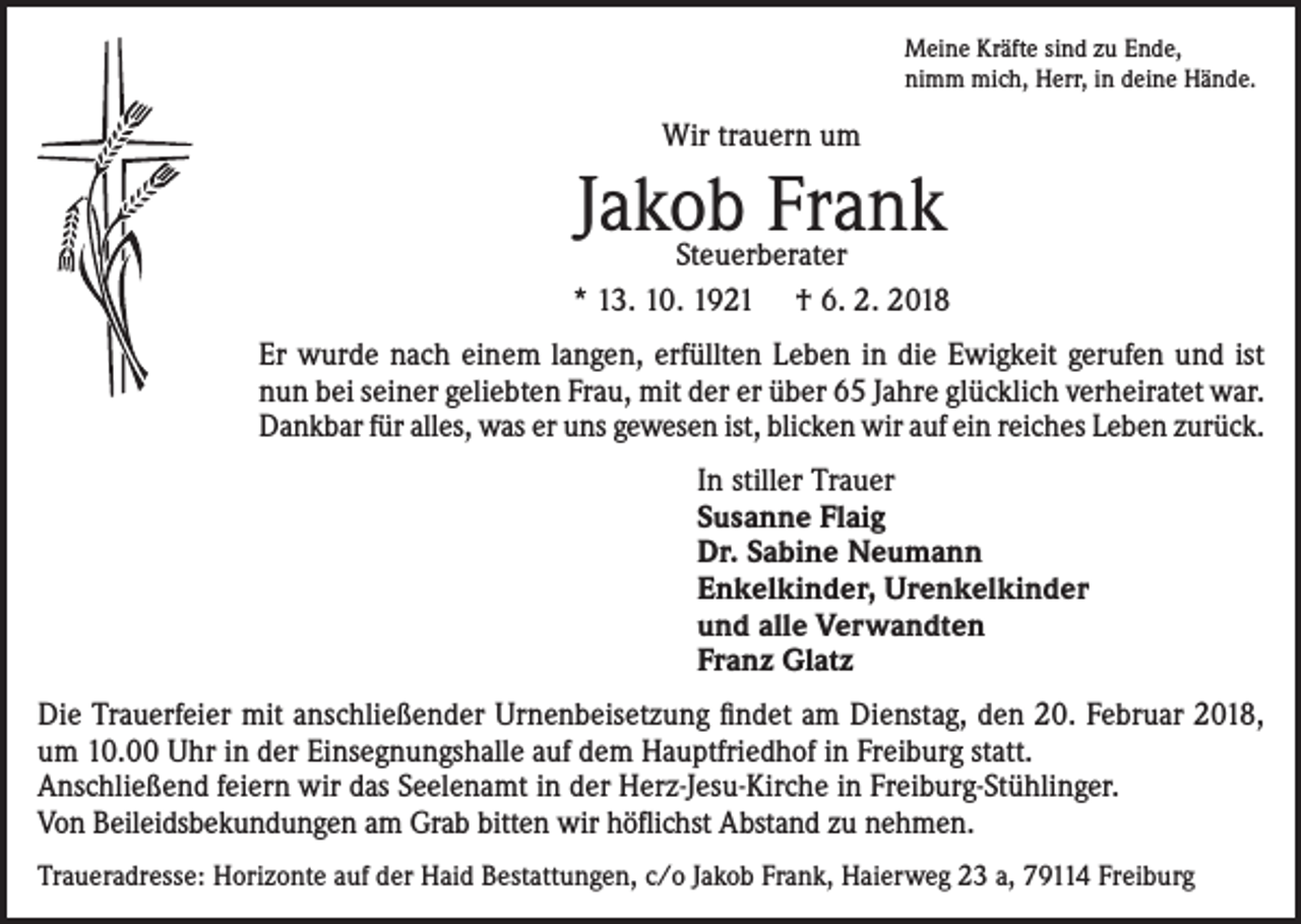 <p>Meine Kräfte sind zu Ende,<br />nimm mich, Herr, in deine Hände.</p><p>Wir trauern um</p><p>Jakob Frank</p><p>Steuerberater<br />* 13. 10. 1921 † 6. 2. 2018<br />Er wurde nach einem langen, erfüllten Leben in die Ewigkeit gerufen und ist<br />nun bei seiner geliebten Frau, mit der er über 65 Jahre glücklich verheiratet war.<br />Dankbar für alles, was er uns gewesen ist, blicken wir auf ein reiches Leben zurück.<br />In stiller Trauer<br />Susanne Flaig<br />Dr. Sabine Neumann<br />Enkelkinder, Urenkelkinder<br />und alle Verwandten<br />Franz Glatz<br />Die Trauerfeier mit anschließender Urnenbeisetzung findet am Dienstag, den 20. Februar 2018,<br />um 10.00 Uhr in der Einsegnungshalle auf dem Hauptfriedhof in Freiburg statt.<br />Anschließend feiern wir das Seelenamt in der Herz-Jesu-Kirche in Freiburg-Stühlinger.<br />Von Beileidsbekundungen am Grab bitten wir höflichst Abstand zu nehmen.<br />Traueradresse: Horizonte auf der Haid Bestattungen, c/o Jakob Frank, Haierweg 23 a, 79114 Freiburg</p>
