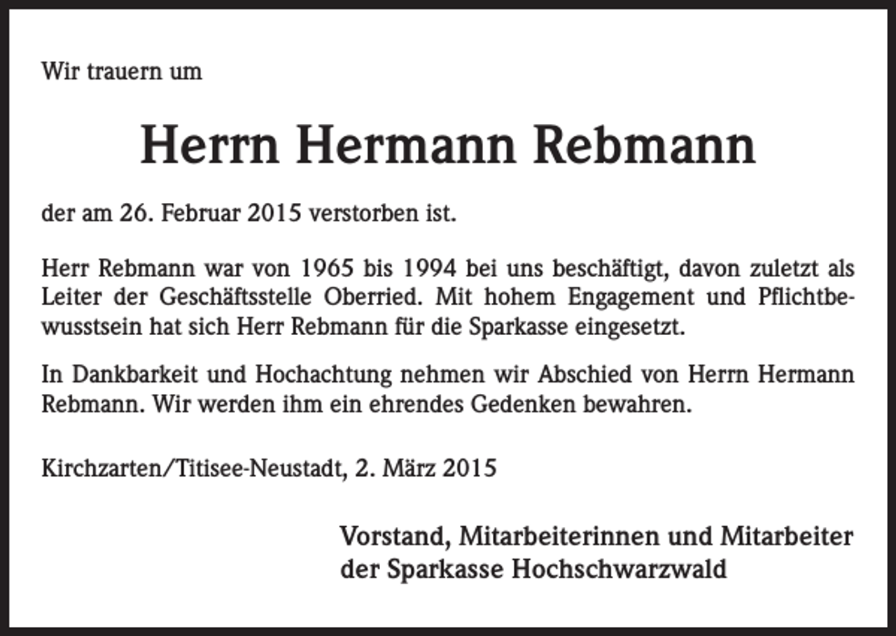 <p>Wir trauern um</p><p>Herrn Hermann Rebmann<br />der am 26. Februar 2015 verstorben ist.<br />Herr Rebmann war von 1965 bis 1994 bei uns beschäftigt, davon zuletzt als<br />­Leiter der Geschäftsstelle Oberried. Mit hohem Engagement und Pflichtbewusstsein hat sich Herr Rebmann für die Sparkasse eingesetzt.<br />In Dankbarkeit und Hochachtung nehmen wir Abschied von Herrn Hermann<br />Rebmann. Wir werden ihm ein ehrendes Gedenken bewahren.<br />Kirchzarten/Titisee-Neustadt, 2. März 2015</p><p>Vorstand, Mitarbeiterinnen und Mitarbeiter<br />der Sparkasse Hochschwarzwald</p>