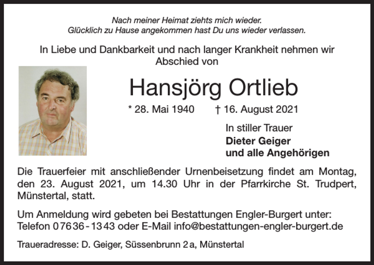 <p>Nach meiner Heimat ziehts mich wieder.<br />Glücklich zu Hause angekommen hast Du uns wieder verlassen.</p><p>In Liebe und Dankbarkeit und nach langer Krankheit nehmen wir<br />Abschied von</p><p>Hansjörg Ortlieb<br />* 28. Mai 1940 † 16. August 2021<br />In stiller Trauer<br />Dieter Geiger<br />und alle Angehörigen<br />Die Trauerfeier mit anschließender Urnenbeisetzung findet am Montag,<br />den 23. August 2021, um 14.30 Uhr in der Pfarrkirche St. Trudpert,­<br />Münstertal, statt.<br />Um Anmeldung wird gebeten bei Bestattungen Engler-Burgert unter:<br />Telefon 0 76 36 - 13 43 oder E-Mail info@bestattungen-engler-burgert.de<br />Traueradresse: D. Geiger, Süssenbrunn 2 a, Münstertal</p>