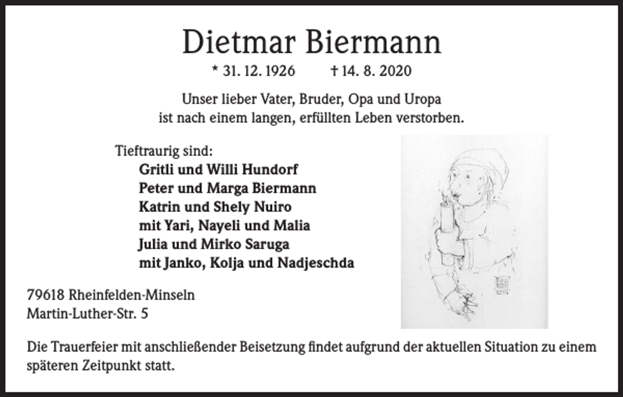 <p>Dietmar Biermann<br />* 31. 12. 1926</p><p>† 14. 8. 2020</p><p>Unser lieber Vater, Bruder, Opa und Uropa<br />ist nach einem langen, erfüllten Leben verstorben.<br />Tieftraurig sind:<br />Gritli und Willi Hundorf<br />Peter und Marga Biermann<br />Katrin und Shely Nuiro<br />mit Yari, Nayeli und Malia<br />Julia und Mirko Saruga<br />mit Janko, Kolja und Nadjeschda<br />79618 Rheinfelden-Minseln<br />Martin-Luther-Str. 5<br />Die Trauerfeier mit anschließender Beisetzung ﬁndet aufgrund der aktuellen Situation zu einem<br />späteren Zeitpunkt statt.</p>