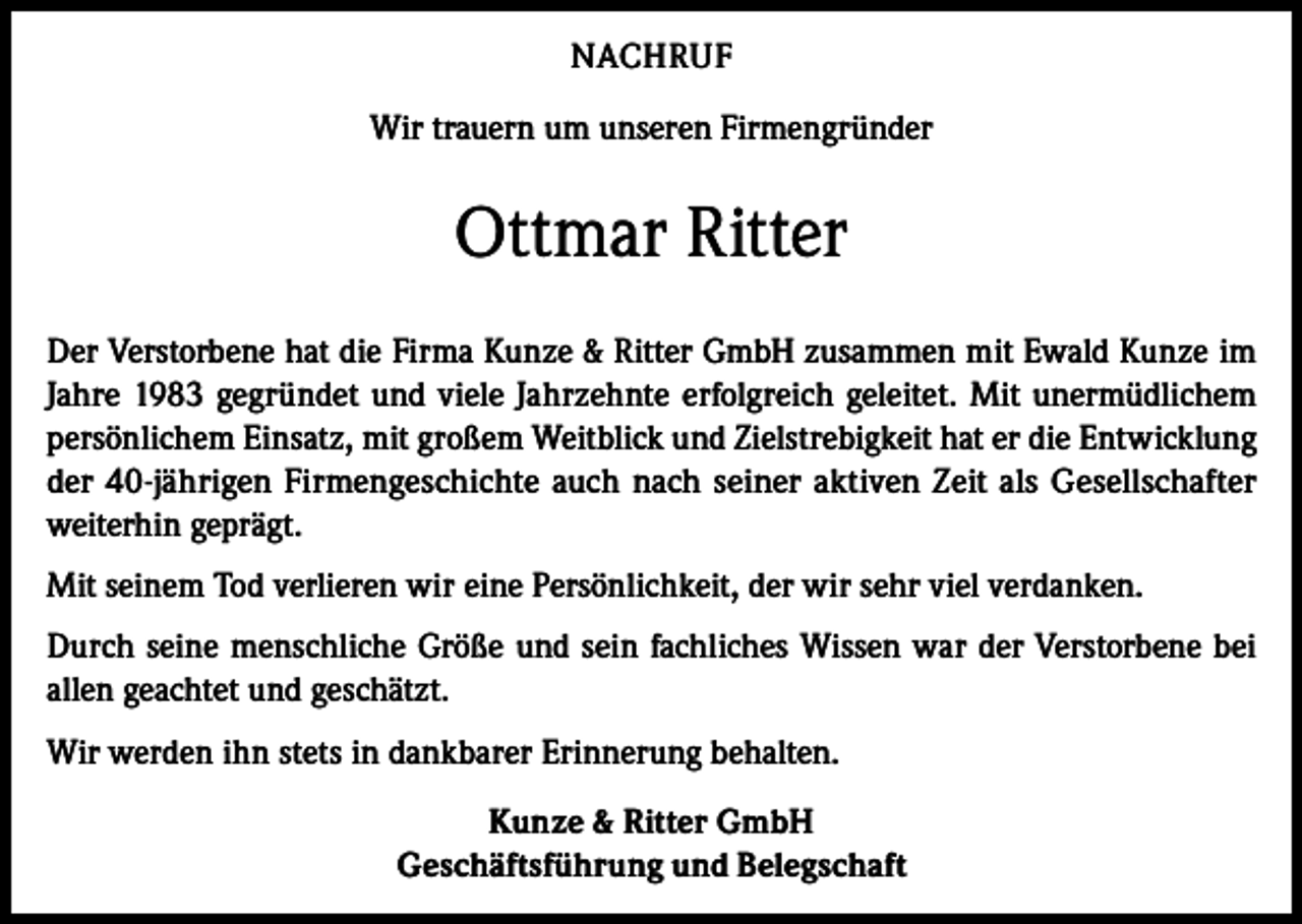 <p>NACHRUF<br />Wir trauern um unseren Firmengründer</p><p>Ottmar Ritter<br />Der Verstorbene hat die Firma Kunze &amp; Ritter GmbH zusammen mit Ewald Kunze im<br />Jahre 1983 gegründet und viele Jahrzehnte erfolgreich geleitet. Mit unermüdlichem<br />persönlichem Einsatz, mit großem Weitblick und Zielstrebigkeit hat er die Entwicklung<br />der 40-jährigen Firmengeschichte auch nach seiner aktiven Zeit als Gesellschafter<br />weiterhin geprägt.<br />Mit seinem Tod verlieren wir eine Persönlichkeit, der wir sehr viel verdanken.<br />Durch seine menschliche Größe und sein fachliches Wissen war der Verstorbene bei<br />allen geachtet und geschätzt.<br />Wir werden ihn stets in dankbarer Erinnerung behalten.<br />Kunze &amp; Ritter GmbH<br />Geschäftsführung und Belegschaft</p>
