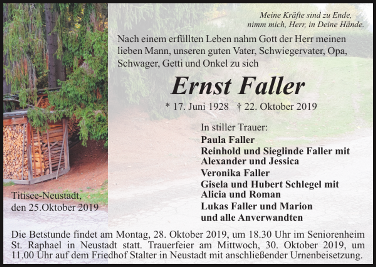 <p>Meine Kräfte sind zu Ende,<br />nimm mich, Herr, in Deine Hände.</p><p>Nach einem erfüllten Leben nahm Gott der Herr meinen<br />lieben Mann, unseren guten Vater, Schwiegervater, Opa,<br />Schwager, Getti und Onkel zu sich</p><p>Ernst Faller<br />* 17. Juni 1928 † 22. Oktober 2019</p><p>Titisee-Neustadt,<br />den 25.Oktober 2019</p><p>In stiller Trauer:<br />Paula Faller<br />Reinhold und Sieglinde Faller mit<br />Alexander und Jessica<br />Veronika Faller<br />Gisela und Hubert Schlegel mit<br />Alicia und Roman<br />Lukas Faller und Marion<br />und alle Anverwandten</p><p>Die Betstunde findet am Montag, 28. Oktober 2019, um 18.30 Uhr im Seniorenheim<br />St. Raphael in Neustadt statt. Trauerfeier am Mittwoch, 30. Oktober 2019, um<br />11.00 Uhr auf dem Friedhof Stalter in Neustadt mit anschließender Urnenbeisetzung.</p>